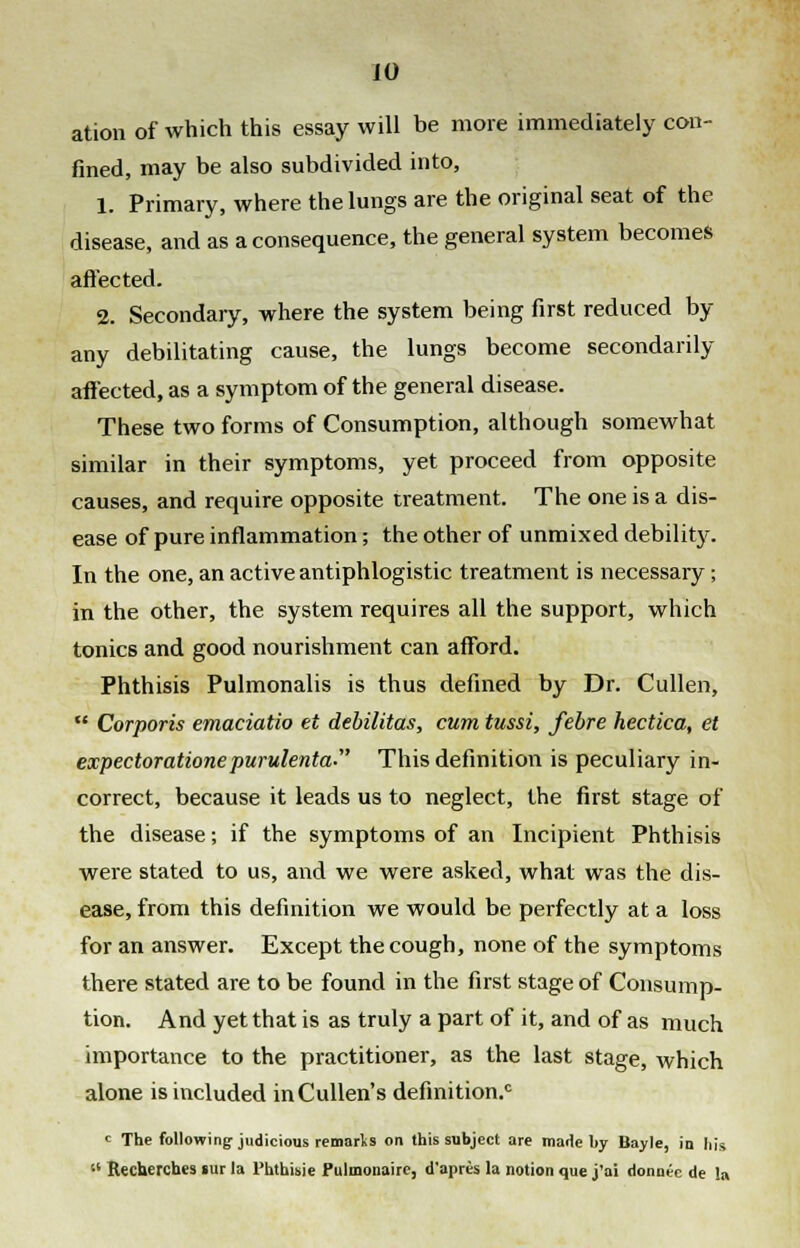 ation of which this essay will be more immediately con- fined, may be also subdivided into, 1. Primary, where the lungs are the original seat of the disease, and as a consequence, the general system becomes affected. 2. Secondary, where the system being first reduced by any debilitating cause, the lungs become secondarily affected, as a symptom of the general disease. These two forms of Consumption, although somewhat similar in their symptoms, yet proceed from opposite causes, and require opposite treatment. The one is a dis- ease of pure inflammation; the other of unmixed debility. In the one, an active antiphlogistic treatment is necessary; in the other, the system requires all the support, which tonics and good nourishment can afford. Phthisis Pulmonalis is thus defined by Dr. Cullen,  Corporis emaciatio et debilitas, cum tussi, febre hectica, et expectoratione purulenta This definition is peculiary in- correct, because it leads us to neglect, the first stage of the disease; if the symptoms of an Incipient Phthisis were stated to us, and we were asked, what was the dis- ease, from this definition we would be perfectly at a loss for an answer. Except the cough, none of the symptoms there stated are to be found in the first stage of Consump- tion. And yet that is as truly a part of it, and of as much importance to the practitioner, as the last stage, which alone is included inCullen's definition.0 c The following-judicious remarls on this subject are marie by Bayle, in his 11 Rechercb.es «ur la Phthisie Pulmonaire, d'aprcs la notion que j'ai donntc de la