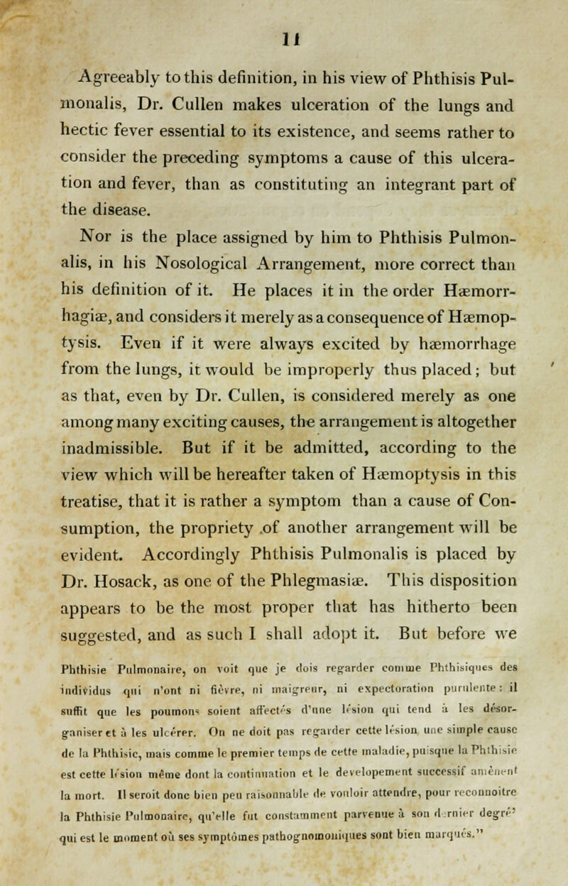 Agreeably to this definition, in his view of Phthisis Pul- monalis, Dr. Cullen makes ulceration of the lungs and hectic fever essential to its existence, and seems rather to consider the preceding symptoms a cause of this ulcera- tion and fever, than as constituting an integrant part of the disease. Nor is the place assigned by him to Phthisis Pulmon- alis, in his Nosological Arrangement, more correct than his definition of it. He places it in the order Haemorr- hagiae, and considers it merely as a consequence of Haemop- tysis. Even if it were always excited by haemorrhage from the lungs, it would be improperly thus placed ; but as that, even by Dr. Cullen, is considered merely as one among many exciting causes, the arrangement is altogether inadmissible. But if it be admitted, according to the view which will be hereafter taken of Haemoptysis in this treatise, that it is rather a symptom than a cause of Con- sumption, the propriety .of another arrangement will be evident. Accordingly Phthisis Pulmonalis is placed by Dr. Hosack, as one of the Phlegmasia?. This disposition appears to be the most proper that has hitherto been suggested, and as such I shall adopt it. But before we Phthisie Pulmonaire, on voit que je dois regarder eoninie Phthisiques des inditidus qui n'ont ni fievre, ni maigrpur, ni expectoration purulente s il suffit que les poumons soient affects d'nne lesion qui tend a les desor- g-aniseret a les ulcerer. On ne doit pas regarder cette lesion une simple cause dc la Phthisic, mais comme le premier temps de cette maladie, puisqne la Phthisic est cette h'sion meme dont la continuation et le developement successif amenent la mort. Ilseroit done bien peu raisonnaljle de vouluir attendre, pour reconnoitre la Phthisie Pulmonaire, quYlle fill constamment parvenue a son dernier degr^' qui est le moment ou ses symptomes pathognoinouiques sont bien marques.