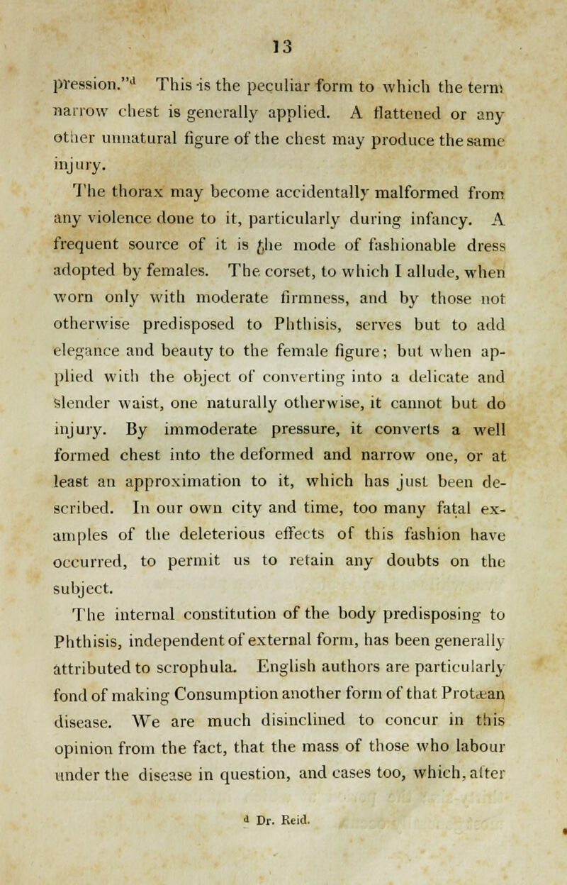 pression.d This is the peculiar form to which the terns narrow chest is generally applied. A flattened or any other unnatural figure of the chest may produce the same injury. The thorax may become accidentally malformed from any violence done to it, particularly during infancy. A frequent source of it is £he mode of fashionable dress adopted by females. The corset, to which I allude, when worn only with moderate firmness, and by those not otherwise predisposed to Phthisis, serves but to add elegance and beauty to the female figure; but when ap- plied witli the object of converting into a delicate and slender waist, one naturally otherwise, it cannot but do injury. By immoderate pressure, it converts a well formed chest into the deformed and narrow one, or at least an approximation to it, which has just been de- scribed. In our own city and time, too many fatal ex- amples of the deleterious effects of this fashion have occurred, to permit us to retain any doubts on the subject. The internal constitution of the body predisposing to Phthisis, independent of external form, has been generally attributed to scrophula. English authors are particularly fond of making Consumption another form of that Protean disease. We are much disinclined to concur in this opinion from the fact, that the mass of those who labour under the disease in question, and cases too, which, alter a Dr. Reid.