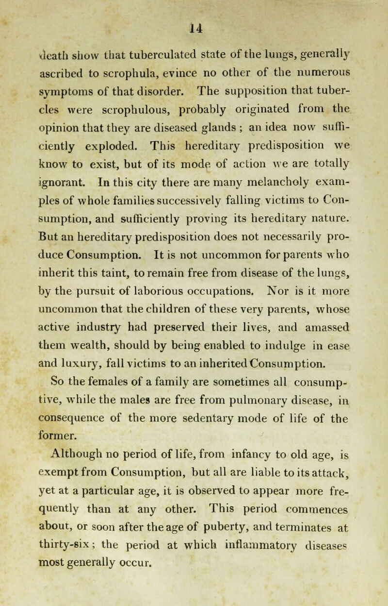 death show that tuberculated state of the lungs, generally ascribed to scrophula, evince no other of the numerous symptoms of that disorder. The supposition that tuber- cles were scrophulous, probably originated from the opinion that they are diseased glands ; an idea now suffi- ciently exploded. This hereditary predisposition we know to exist, but of its mode of action we are totally ignorant. In this city there are many melancholy exam- ples of whole families successively falling victims to Con- sumption, and sufficiently proving its hereditary nature. But an hereditary predisposition does not necessarily pro- duce Consumption. It is not uncommon for parents who inherit this taint, to remain free from disease of the lungs, by the pursuit of laborious occupations. Nor is it more uncommon that the children of these very parents, whose active industry had preserved their lives, and amassed them wealth, should by being enabled to indulge in ease and luxury, fall victims to an inherited Consumption. So the females of a family are sometimes all consump- tive, while the males are free from pulmonary disease, in consequence of the more sedentary mode of life of the former. Although no period of life, from infancy to old age, is exempt from Consumption, but all are liable to its attack, yet at a particular age, it is observed to appear more fre- quently than at any other. This period commences about, or soon after the age of puberty, and terminates at thirty-six; the period at which inflammatory diseases most generally occur.