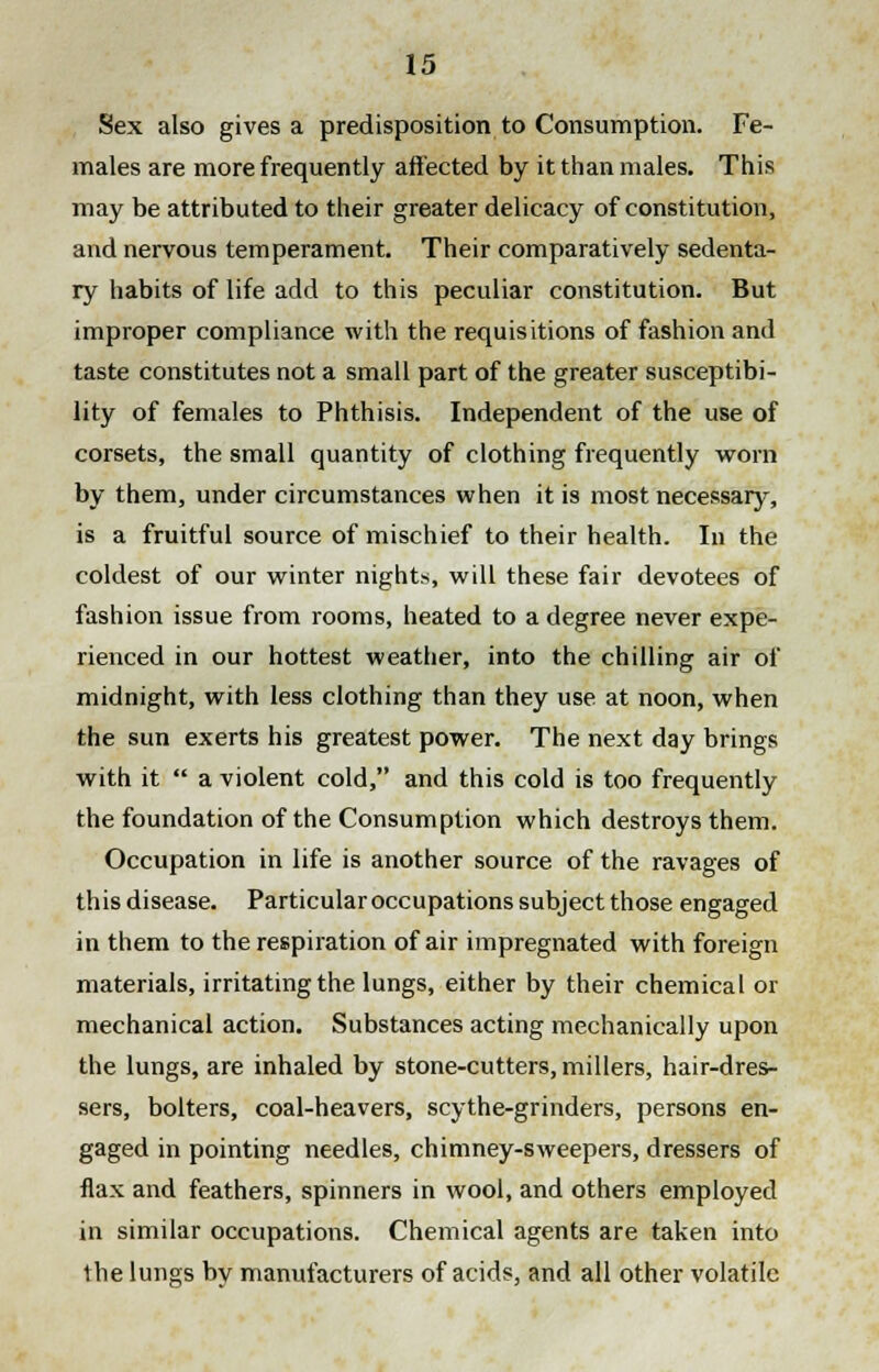 Sex also gives a predisposition to Consumption. Fe- males are more frequently affected by it than males. This may be attributed to their greater delicacy of constitution, and nervous temperament. Their comparatively sedenta- ry habits of life add to this peculiar constitution. But improper compliance with the requisitions of fashion and taste constitutes not a small part of the greater susceptibi- lity of females to Phthisis. Independent of the use of corsets, the small quantity of clothing frequently worn by them, under circumstances when it is most necessary, is a fruitful source of mischief to their health. In the coldest of our winter nights, will these fair devotees of fashion issue from rooms, heated to a degree never expe- rienced in our hottest weather, into the chilling air of midnight, with less clothing than they use at noon, when the sun exerts his greatest power. The next day brings with it  a violent cold, and this cold is too frequently the foundation of the Consumption which destroys them. Occupation in life is another source of the ravages of this disease. Particular occupations subject those engaged in them to the respiration of air impregnated with foreign materials, irritating the lungs, either by their chemical or mechanical action. Substances acting mechanically upon the lungs, are inhaled by stone-cutters, millers, hair-dres- sers, bolters, coal-heavers, scythe-grinders, persons en- gaged in pointing needles, chimney-sweepers, dressers of flax and feathers, spinners in wool, and others employed in similar occupations. Chemical agents are taken into the lungs by manufacturers of acids, and all other volatile