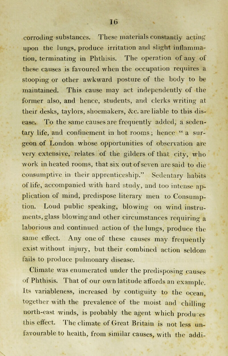 corroding substances. These materials constantly acting upon the lungs, produce irritation and slight inflamma- tion, terminating in Phthisis. The operation of any of these causes is favoured when the occupation requires a stooping or other awkward posture of the body to be maintained. This cause may act independently of the former also, and hence, students, and clerks writing at their desks, taylors, shoemakers, &c. are liable to this dis- ease. To the same causes are frequently added, a seden- tary life, and confinement in hot rooms; hence  a sur- geon of London whose opportunities of observation are very extensive, relates of the gilders of that city, who work in heated rooms, that six out of seven are said to die consumptive in their apprenticeship. Sedentary habits of life, accompanied with hard study, and too intense ap- plication of mind, predispose literary men to Consump- tion. Loud public speaking, blowing on wind instru- ments, glass blowing and other circumstances requiring a laborious and continued action of the lungs, produce the same effect. Any one of these causes may frequently exist without injury, but their combined action seldom fails to produce pulmonary disease. Climate was enumerated under the predisposing causes of Phthisis. That of our own latitude affords an example. Its variableness, increased by contiguity to the ocean together with the prevalence of the moist and chilling north-east winds, is probably the agent which produes this effect. The climate of Great Britain is not less un- favourable to health, from similar causes, with the addi- \