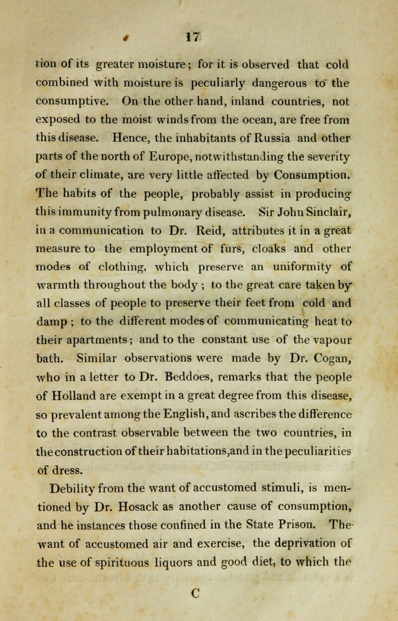 tion of its greater moisture; for it is observed that cold combined with moisture is peculiarly dangerous to the consumptive. On the other hand, inland countries, not exposed to the moist winds from the ocean, are free from this disease. Hence, the inhabitants of Russia and other parts of the north of Europe, notwithstanding the severity of their climate, are very little affected by Consumption. The habits of the people, probably assist in producing this immunity from pulmonary disease. Sir John Sinclair, in a communication to Dr. Reid, attributes it in a great measure to the employment of furs, cloaks and other modes of clothing, which preserve an uniformity of warmth throughout the body ; to the great care taken by all classes of people to preserve their feet from cold and damp; to the different modes of communicating heat to their apartments; and to the constant use of the vapour bath. Similar observations were made by Dr. Cogan, who in a letter to Dr. Beddoes, remarks that the people of Holland are exempt in a great degree from this disease, so prevalent among the English, and ascribes the difference to the contrast observable between the two countries, in the construction of their habitations,and in the peculiarities of dress. Debility from the want of accustomed stimuli, is men- tioned by Dr. Hosack as another cause of consumption, and he instances those confined in the State Prison. The want of accustomed air and exercise, the deprivation of the use of spirituous liquors and good diet, to which the