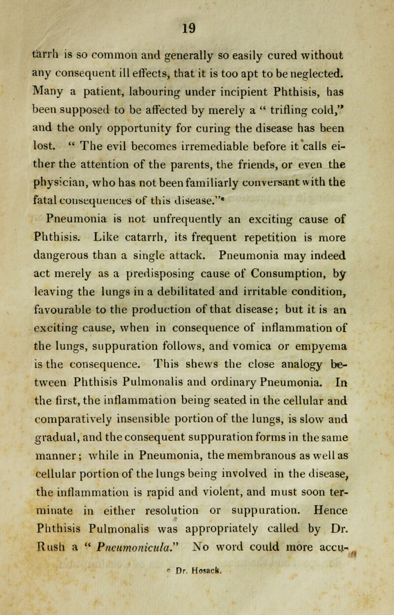 tarrh is so common and generally so easily cured without any consequent ill effects, that it is too apt to be neglected. Many a patient, labouring under incipient Phthisis, has been supposed to be affected by merely a  trifling cold, and the only opportunity for curing the disease has been lost.  The evil becomes irremediable before it calls ei- ther the attention of the parents, the friends, or even the physician, who has not been familiarly conversant with the fatal consequences of this disease.* Pneumonia is not unfrequently an exciting cause of Phthisis. Like catarrh, its frequent repetition is more dangerous than a single attack. Pneumonia may indeed act merely as a predisposing cause of Consumption, by leaving the lungs in a debilitated and irritable condition, favourable to the production of that disease; but it is an exciting cause, when in consequence of inflammation of the lungs, suppuration follows, and vomica or empyema is the consequence. This shews the close analogy be- tween Phthisis Pulmonalis and ordinary Pneumonia. In the first, the inflammation being seated in the cellular and comparatively insensible portion of the lungs, is slow and gradual, and the consequent suppuration forms in the same manner; while in Pneumonia, the membranous as well as cellular portion of the lungs being involved in the disease, the inflammation is rapid and violent, and must soon ter- minate in either resolution or suppuration. Hence Phthisis Pulmonalis was appropriately called by Dr. Rush a  Pncumonicula. No word could more accu- , ■' <= Dr. Hosacb.