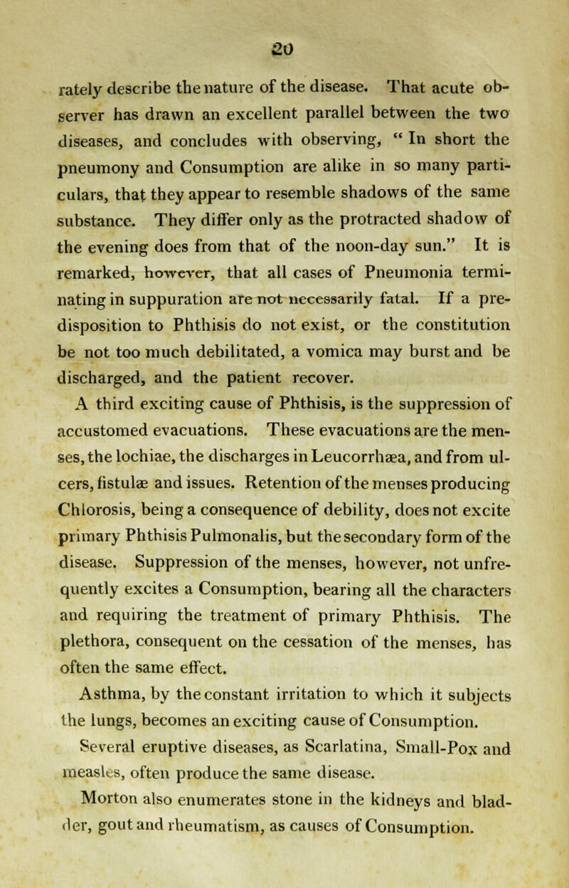 lately describe the nature of the disease. That acute ob- server has drawn an excellent parallel between the two diseases, and concludes with observing,  In short the pneumony and Consumption are alike in so many parti- culars, that they appear to resemble shadows of the same substance. They differ only as the protracted shadow of the evening does from that of the noon-day sun. It is remarked, however, that all cases of Pneumonia termi- nating in suppuration are not necessarily fatal. If a pre- disposition to Phthisis do not exist, or the constitution be not too much debilitated, a vomica may burst and be discharged, and the patient recover. A third exciting cause of Phthisis, is the suppression of accustomed evacuations. These evacuations are the men- ses, the lochiae, the discharges in Leucorrhaea, and from ul- cers, fistulae and issues. Retention of the menses producing Chlorosis, being a consequence of debility, does not excite primary Phthisis Pulmonalis, but the secondary form of the disease. Suppression of the menses, however, not unfre- quently excites a Consumption, bearing all the characters and requiring the treatment of primary Phthisis. The plethora, consequent on the cessation of the menses, has often the same effect. Asthma, by the constant irritation to which it subjects the lungs, becomes an exciting cause of Consumption. Several eruptive diseases, as Scarlatina, Small-Pox and measles, often produce the same disease. Morton also enumerates stone in the kidneys and blad- der, gout and rheumatism, as causes of Consumption.