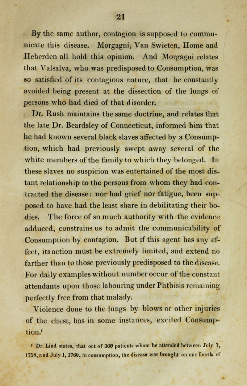 By the same author, contagion is supposed to commu- nicate this disease. Morgagni, Van Swieten, Home and Heberden all hold this opinion. And Morgagni relates that Valsalva, who was predisposed to Consumption, was so satisfied of its contagious nature, that he constantly avoided being present at the dissection of the lungs of persons who had died of that disorder. Dr. Rush maintains the same doctrine, and relates that the late Dr. Beardsley of Connecticut, informed him that he had known several black slaves affected by a Consump- tion, which had previously swept away several of the white members of the family to which they belonged. In these slaves no suspicion was entertained of the most dis- tant relationship to the persons from whom they had con- tracted the disease: nor had grief nor fatigue, been sup- posed to have had the least share in debilitating their bo- dies. The force of so much authority with the evidence adduced, constrains us to admit the communicability of Consumption by contagion. But if this agent has any ef- fect, its action must be extremely limited, and extend no farther than to those previously predisposed to the disease. For daily examples without number occur of the constant attendants upon those labouring under Phthisis remaining perfectly free from that malady. Violence done to the lungs by blows or other injuries of the chest, has in some instances, excited Consump- tion/ f Dr. Lind states, that out of 360 patients whom he attended between July 1, 1758, and July], 1760, in consumption, the disease was brought on one fourth ef