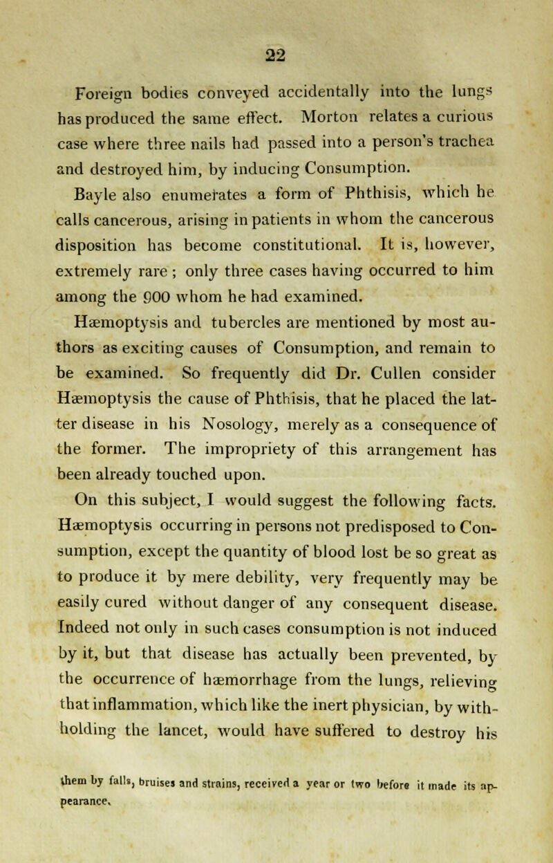 Foreign bodies conveyed accidentally into the lungs has produced the same effect. Morton relates a curious case where three nails had passed into a person's trachea and destroyed him, by inducing Consumption. Bayle also enumerates a form of Phthisis, which he calls cancerous, arising inpatients in whom the cancerous disposition has become constitutional. It is, however, extremely rare; only three cases having occurred to him among the 900 whom he had examined. Haemoptysis and tubercles are mentioned by most au- thors as exciting causes of Consumption, and remain to be examined. So frequently did Dr. Cullen consider Haemoptysis the cause of Phthisis, that he placed the lat- ter disease in his Nosology, merely as a consequence of the former. The impropriety of this arrangement has been already touched upon. On this subject, I would suggest the following facts. Haemoptysis occurring in persons not predisposed to Con- sumption, except the quantity of blood lost be so great as to produce it by mere debility, very frequently may be easily cured without danger of any consequent disease. Indeed not only in such cases consumption is not induced by it, but that disease has actually been prevented, by the occurrence of hasmorrhage from the lungs, relieving that inflammation, which like the inert physician, by with- holding the lancet, would have suffered to destroy his Uiem by falls, bruises and strains, received a year or two before it made its ap- pearance.