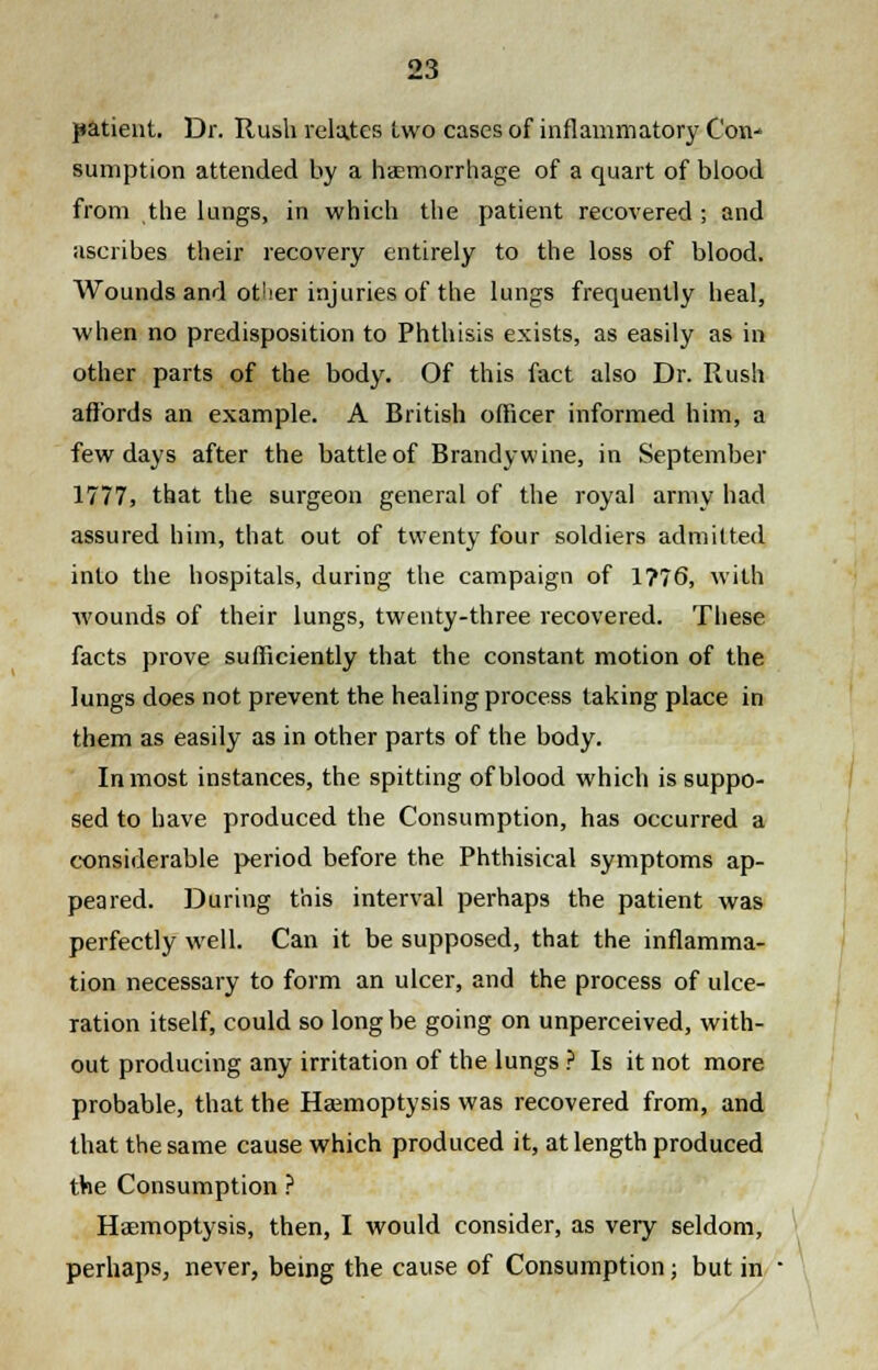 patient. Dr. Rush relates two cases of inflammatory Con^ sumption attended by a haemorrhage of a quart of blood from the lungs, in which the patient recovered ; and ascribes their recovery entirely to the loss of blood. Wounds and other injuries of the lungs frequently heal, when no predisposition to Phthisis exists, as easily as in other parts of the body. Of this fact also Dr. Rush affords an example. A British officer informed him, a few days after the battle of Branclywine, in September 1777, that the surgeon general of the royal army had assured him, that out of twenty four soldiers admitted into the hospitals, during the campaign of 1?76, with wounds of their lungs, twenty-three recovered. These facts prove sufficiently that the constant motion of the lungs does not prevent the healing process taking place in them as easily as in other parts of the body. Inmost instances, the spitting of blood which is suppo- sed to have produced the Consumption, has occurred a considerable period before the Phthisical symptoms ap- peared. During this interval perhaps the patient was perfectly well. Can it be supposed, that the inflamma- tion necessary to form an ulcer, and the process of ulce- ration itself, could so long be going on unperceived, with- out producing any irritation of the lungs ? Is it not more probable, that the Haemoptysis was recovered from, and that the same cause which produced it, at length produced the Consumption ? Haemoptysis, then, I would consider, as very seldom, perhaps, never, being the cause of Consumption; but in