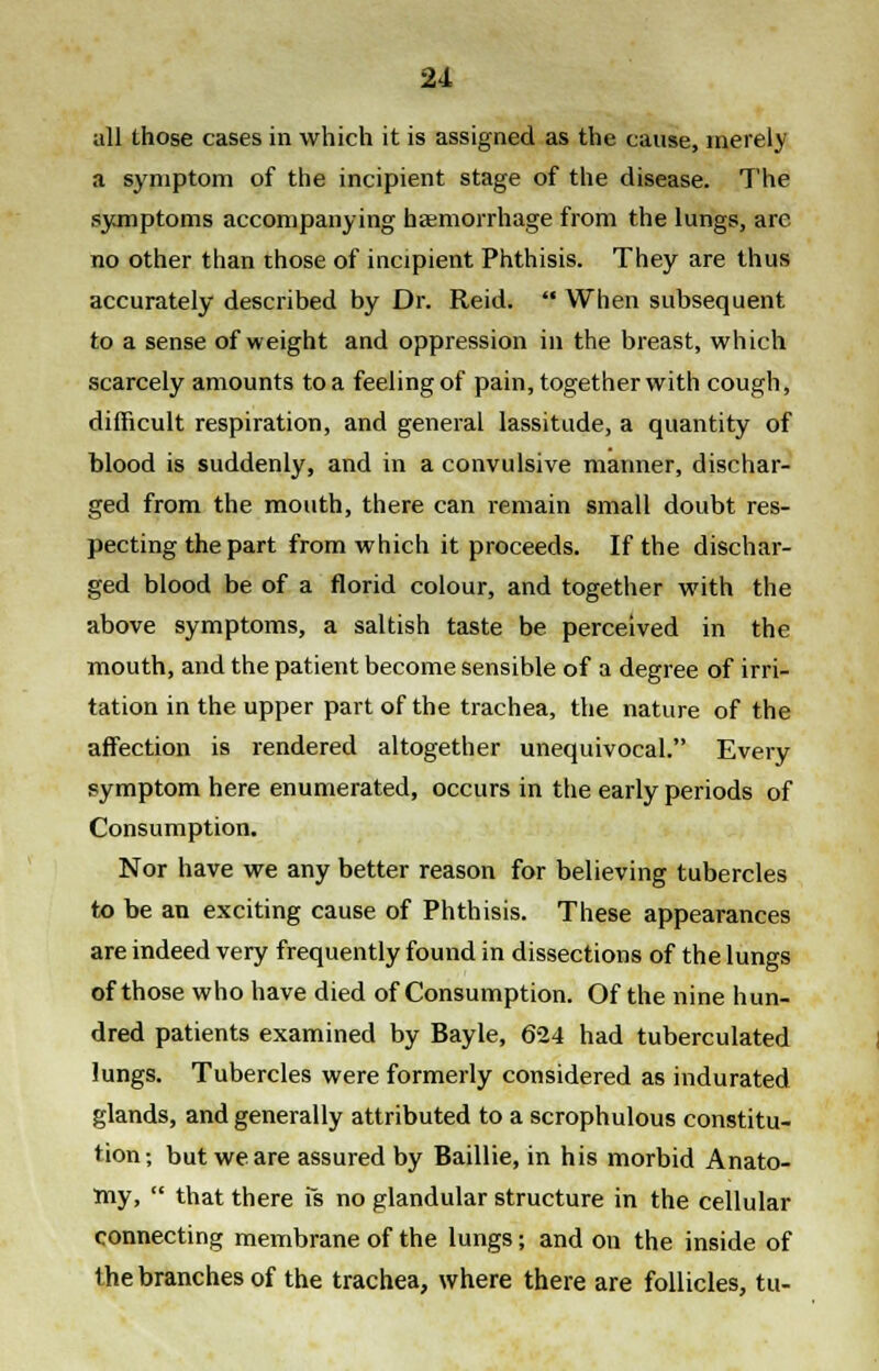 all those cases in which it is assigned as the cause, merely a symptom of the incipient stage of the disease. The symptoms accompanying haemorrhage from the lungs, arc no other than those of incipient Phthisis. They are thus accurately described by Dr. Reid.  When subsequent to a sense of weight and oppression in the breast, which scarcely amounts to a feeling of pain, together with cough, difficult respiration, and general lassitude, a quantity of blood is suddenly, and in a convulsive manner, dischar- ged from the mouth, there can remain small doubt res- pecting the part from which it proceeds. If the dischar- ged blood be of a florid colour, and together with the above symptoms, a saltish taste be perceived in the mouth, and the patient become sensible of a degree of irri- tation in the upper part of the trachea, the nature of the affection is rendered altogether unequivocal. Every symptom here enumerated, occurs in the early periods of Consumption. Nor have we any better reason for believing tubercles to be an exciting cause of Phthisis. These appearances are indeed very frequently found in dissections of the lungs of those who have died of Consumption. Of the nine hun- dred patients examined by Bayle, 624 had tuberculated lungs. Tubercles were formerly considered as indurated glands, and generally attributed to a scrophulous constitu- tion; but we are assured by Baillie, in his morbid Anato- my,  that there fs no glandular structure in the cellular connecting membrane of the lungs; and on the inside of the branches of the trachea, where there are follicles, tu-
