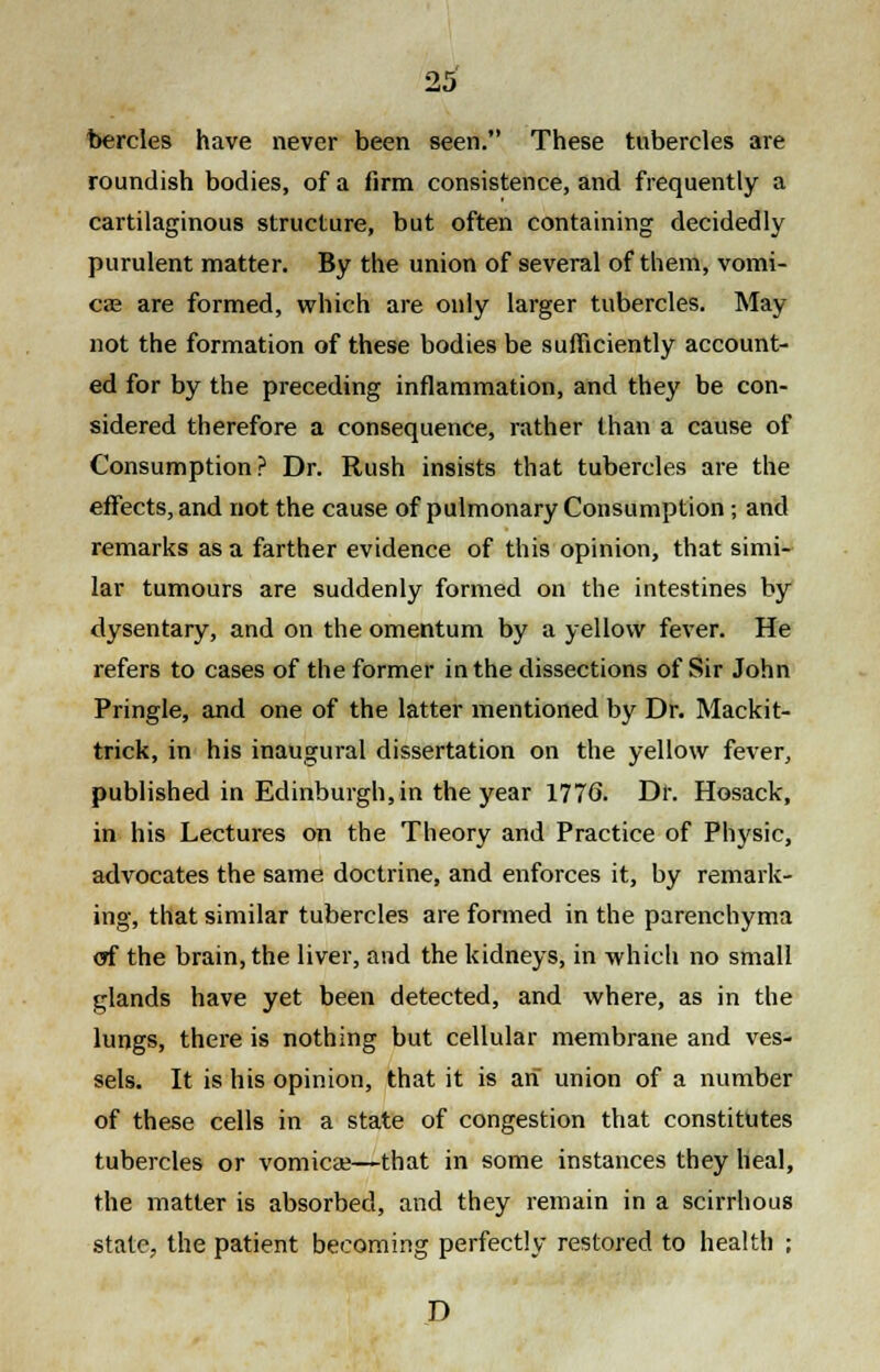 bercles have never been seen. These tubercles are roundish bodies, of a firm consistence, and frequently a cartilaginous structure, but often containing decidedly purulent matter. By the union of several of them, vomi- cae are formed, which are only larger tubercles. May not the formation of these bodies be sufficiently account- ed for by the preceding inflammation, and they be con- sidered therefore a consequence, rather than a cause of Consumption? Dr. Rush insists that tubercles are the effects, and not the cause of pulmonary Consumption; and remarks as a farther evidence of this opinion, that simi- lar tumours are suddenly formed on the intestines by dysentary, and on the omentum by a yellow fever. He refers to cases of the former in the dissections of Sir John Pringle, and one of the latter mentioned by Dr. Mackit- trick, in his inaugural dissertation on the yellow fever, published in Edinburgh, in the year 1776. Dr. Hosack, in his Lectures on the Theory and Practice of Physic, advocates the same doctrine, and enforces it, by remark- ing, that similar tubercles are formed in the parenchyma <yf the brain, the liver, and the kidneys, in which no small glands have yet been detected, and where, as in the lungs, there is nothing but cellular membrane and ves- sels. It is his opinion, that it is an union of a number of these cells in a state of congestion that constitutes tubercles or vomica?—that in some instances they heal, the matter is absorbed, and they remain in a scirrhous state, the patient becoming perfectly restored to health ; D