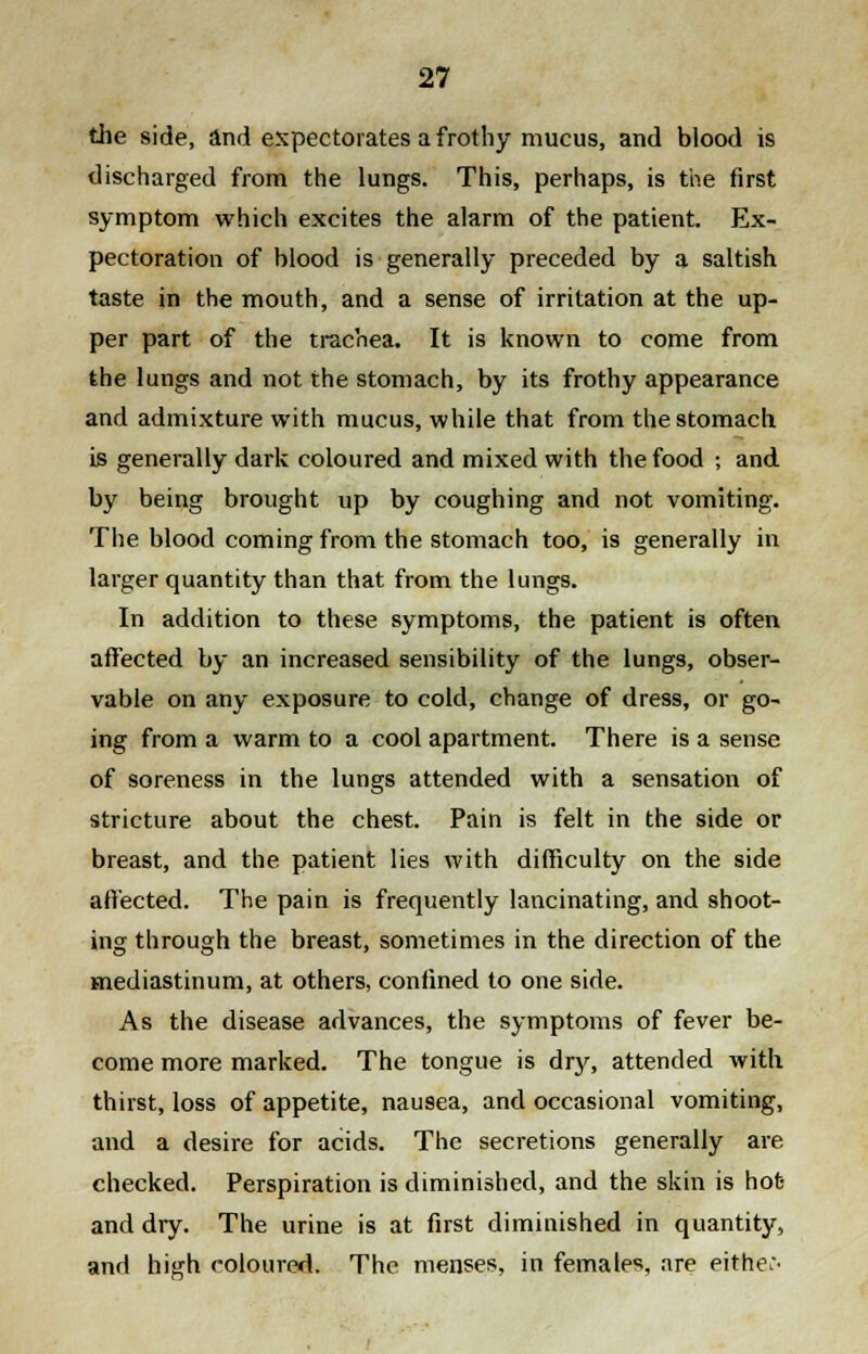 the side, and expectorates a frothy mucus, and blood is discharged from the lungs. This, perhaps, is the first symptom which excites the alarm of the patient. Ex- pectoration of blood is generally preceded by a saltish taste in the mouth, and a sense of irritation at the up- per part of the trachea. It is known to come from the lungs and not the stomach, by its frothy appearance and admixture with mucus, while that from the stomach is generally dark coloured and mixed with the food ; and by being brought up by coughing and not vomiting. The blood coming from the stomach too, is generally in larger quantity than that from the lungs. In addition to these symptoms, the patient is often affected by an increased sensibility of the lungs, obser- vable on any exposure to cold, change of dress, or go- ing from a warm to a cool apartment. There is a sense of soreness in the lungs attended with a sensation of stricture about the chest. Pain is felt in the side or breast, and the patient lies with difficulty on the side affected. The pain is frequently lancinating, and shoot- ing through the breast, sometimes in the direction of the mediastinum, at others, confined to one side. As the disease advances, the symptoms of fever be- come more marked. The tongue is dry, attended with thirst, loss of appetite, nausea, and occasional vomiting, and a desire for acids. The secretions generally are checked. Perspiration is diminished, and the skin is hot- and dry. The urine is at first diminished in quantity, and high coloured. The menses, in females, are either^