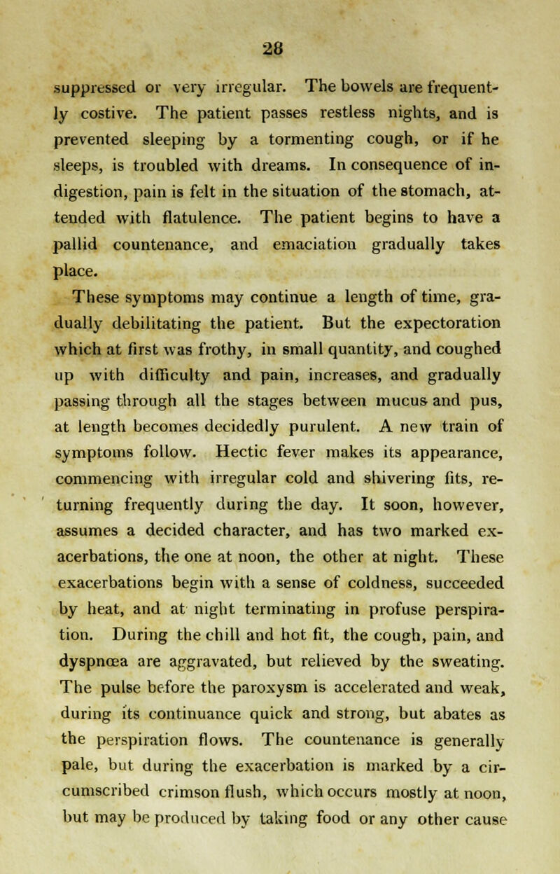 suppressed or very irregular. The bowels are frequent- ly costive. The patient passes restless nights, and is prevented sleeping by a tormenting cough, or if he sleeps, is troubled with dreams. In consequence of in- digestion, pain is felt in the situation of the stomach, at- tended with flatulence. The patient begins to have a pallid countenance, and emaciation gradually takes place. These symptoms may continue a length of time, gra- dually debilitating the patient. But the expectoration which at first was frothy, in small quantity, and coughed up with difficulty and pain, increases, and gradually passing through all the stages between mucus and pus, at length becomes decidedly purulent. A new train of symptoms follow. Hectic fever makes its appearance, commencing with irregular cold and shivering fits, re- turning frequently during the day. It soon, however, assumes a decided character, and has two marked ex- acerbations, the one at noon, the other at night. These exacerbations begin with a sense of coldness, succeeded by heat, and at night terminating in profuse perspira- tion. During the chill and hot fit, the cough, pain, and dyspnoea are aggravated, but relieved by the sweating. The pulse before the paroxysm is accelerated and weak, during its continuance quick and strong, but abates as the perspiration flows. The countenance is generally- pale, but during the exacerbation is marked by a cir- cumscribed crimson flush, which occurs mostly at noon, but may be produced by taking food or any other cause