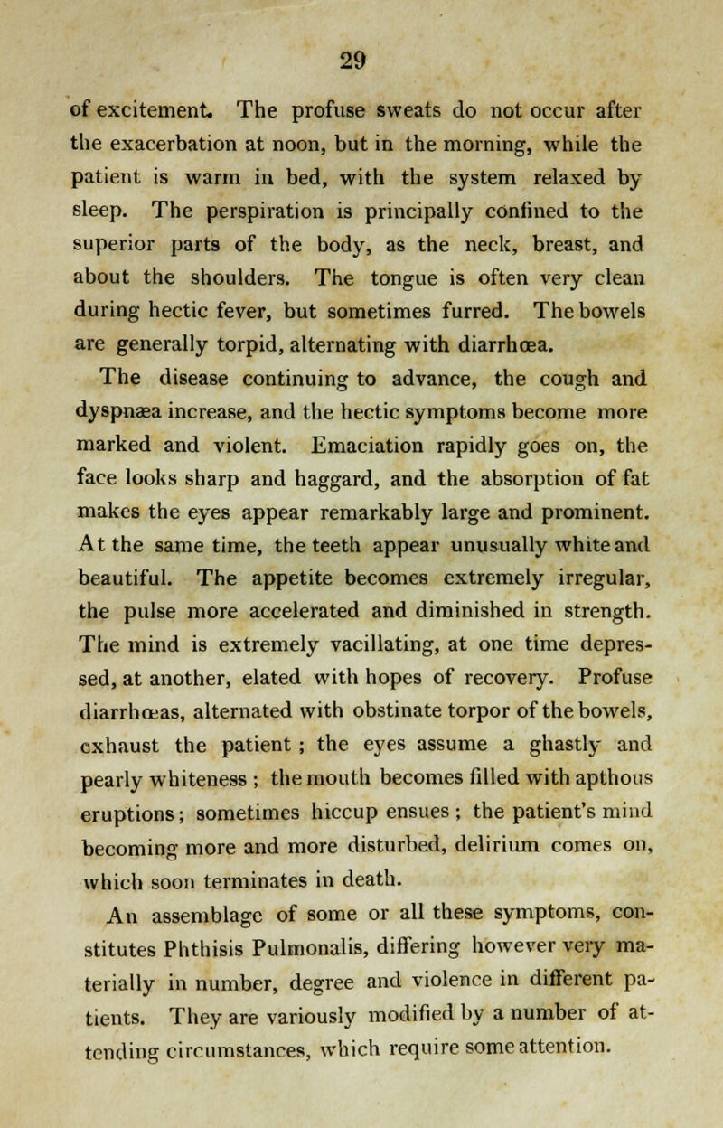 of excitement. The profuse sweats do not occur after the exacerbation at noon, but in the morning, while the patient is warm in bed, with the system relaxed by sleep. The perspiration is principally confined to the superior parts of the body, as the neck, breast, and about the shoulders. The tongue is often very clean during hectic fever, but sometimes furred. The bowels are generally torpid, alternating with diarrhoea. The disease continuing to advance, the cough and dyspnasa increase, and the hectic symptoms become more marked and violent. Emaciation rapidly goes on, the face looks sharp and haggard, and the absorption of fat makes the eyes appear remarkably large and prominent. At the same time, the teeth appear unusually white and beautiful. The appetite becomes extremely irregular, the pulse more accelerated and diminished in strength. The mind is extremely vacillating, at one time depres- sed, at another, elated with hopes of recovery. Profuse diarrhoeas, alternated with obstinate torpor of the bowels, exhaust the patient; the eyes assume a ghastly and pearly whiteness ; the mouth becomes filled with apthous eruptions; sometimes hiccup ensues ; the patient's mind becoming more and more disturbed, delirium comes on, which soon terminates in death. An assemblage of some or all these symptoms, con- stitutes Phthisis Pulmonalis, differing however very ma- terially in number, degree and violence in different pa- tients. They are variously modified by a number of at- tending circumstances, which require some attention.