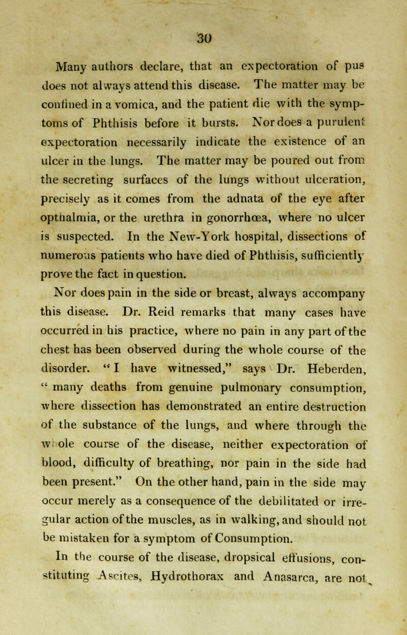 Many authors declare, that an expectoration of pus does not always attend this disease. The matter may be confined in a vomica, and the patient die with the symp- toms of Phthisis before it bursts. Nor does a purulent expectoration necessarily indicate the existence of an ulcer in the lungs. The matter may be poured out from the secreting surfaces of the lungs without ulceration, precisely as it comes from the adnata of the eye after opthalmia, or the urethra in gonorrhoea, where no ulcer is suspected. In the New-York hospital, dissections of numerous patients who have died of Phthisis, sufficiently prove the fact in question. Nor does pain in the side or breast, always accompany this disease. Dr. Reid remarks that many cases have occurred in his practice, where no pain in any part of the chest has been observed during the whole course of the disorder.  I have witnessed, says Dr. Heberden,  many deaths from genuine pulmonary consumption, where dissection has demonstrated an entire destruction of the substance of the lungs, and where through the w ole course of the disease, neither expectoration of blood, difficulty of breathing, nor pain in the side had been present. On the other hand, pain in the side may occur merely as a consequence of the debilitated or irre- gular action of the muscles, as in walking, and should not. be mistaken for a symptom of Consumption. In the course of the disease, dropsical effusions, con- stituting Ascites, Hydrothorax and Anasarca, are not