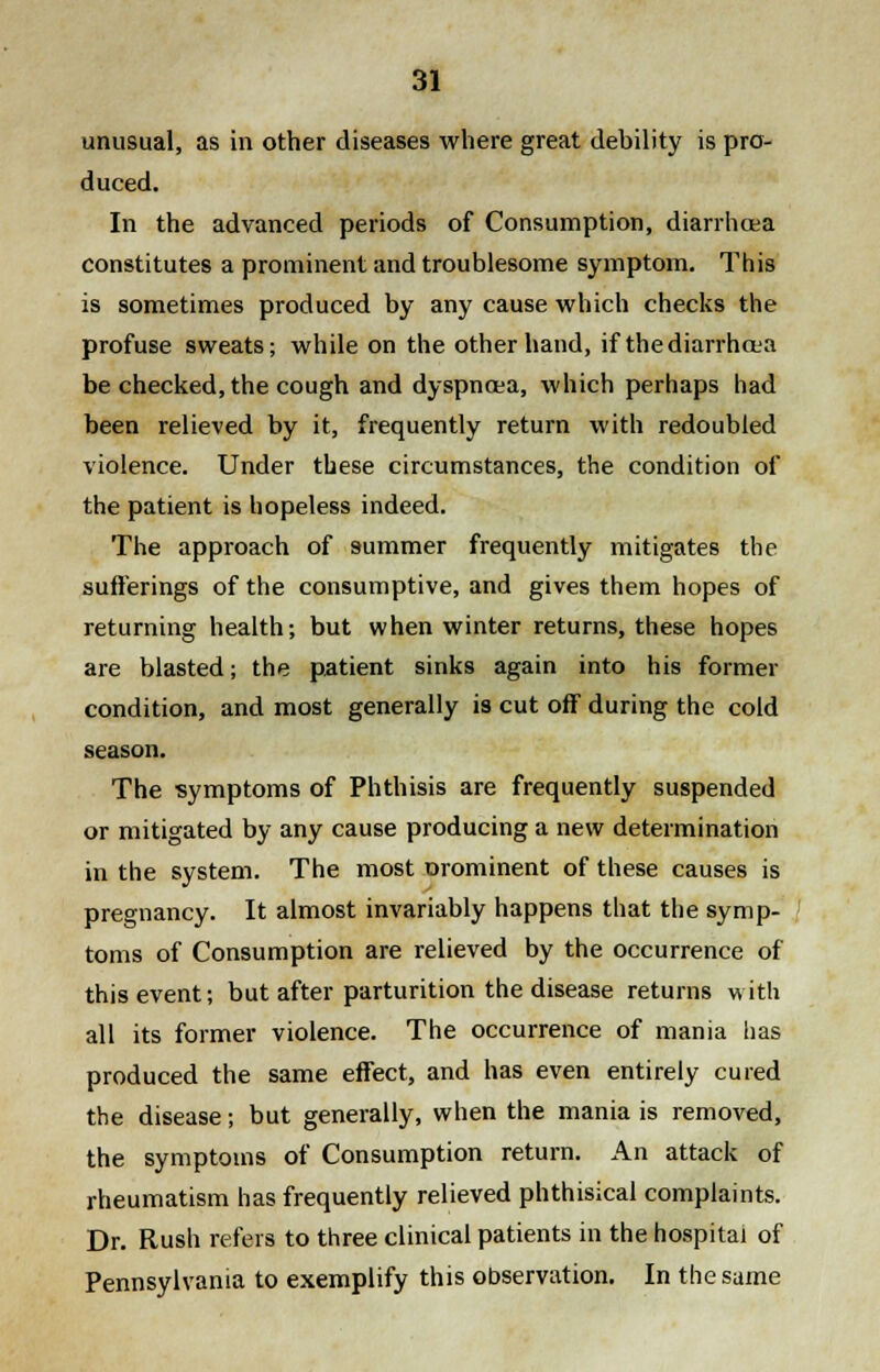 unusual, as in other diseases where great debility is pro- duced. In the advanced periods of Consumption, diarrhoea constitutes a prominent and troublesome symptom. This is sometimes produced by any cause which checks the profuse sweats; while on the other hand, if thediarrhcea be checked, the cough and dyspnoea, which perhaps had been relieved by it, frequently return with redoubled violence. Under these circumstances, the condition of the patient is hopeless indeed. The approach of summer frequently mitigates the sufferings of the consumptive, and gives them hopes of returning health; but when winter returns, these hopes are blasted; the patient sinks again into his former condition, and most generally is cut off during the cold season. The symptoms of Phthisis are frequently suspended or mitigated by any cause producing a new determination in the system. The most orominent of these causes is pregnancy. It almost invariably happens that the symp- toms of Consumption are relieved by the occurrence of this event; but after parturition the disease returns with all its former violence. The occurrence of mania has produced the same effect, and has even entirely cured the disease; but generally, when the mania is removed, the symptoms of Consumption return. An attack of rheumatism has frequently relieved phthisical complaints. Dr. Rush refers to three clinical patients in the hospital of Pennsylvania to exemplify this observation. In the same