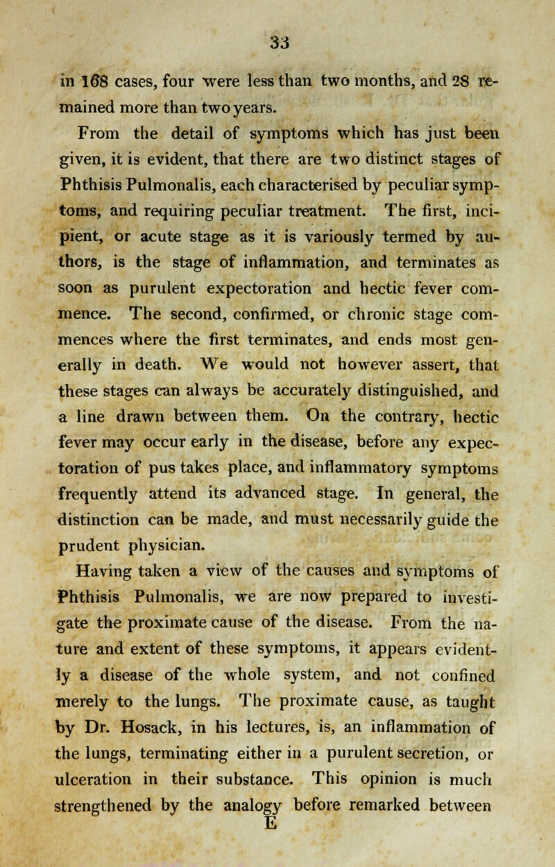 in 168 cases, four were less than two months, and 28 re- mained more than two years. From the detail of symptoms which has just been given, it is evident, that there are two distinct stages of Phthisis Pulmonalis, each characterised by peculiar symp- toms, and requiring peculiar treatment. The first, inci- pient, or acute stage as it is variously termed by au- thors, is the stage of inflammation, and terminates as soon as purulent expectoration and hectic fever com- mence. The second, confirmed, or chronic stage com- mences where the first terminates, and ends most gen- erally in death. We would not however assert, that these stages can always be accurately distinguished, and a line drawn between them. On the contrary, hectic fever may occur early in the disease, before any expec- toration of pus takes place, and inflammatory symptoms frequently attend its advanced stage. In general, the distinction can be made, and must necessarily guide the prudent physician. Having taken a view of the causes and symptoms of Phthisis Pulmonalis, we are now prepared to investi- gate the proximate cause of the disease. From the na- ture and extent of these symptoms, it appears evident- ly a disease of the whole system, and not confined merely to the lungs. The proximate cause, as taught by Dr. Hosack, in his lectures, is, an inflammation of the lungs, terminating either in a purulent secretion, or ulceration in their substance. This opinion is much strengthened by the analogy before remarked between
