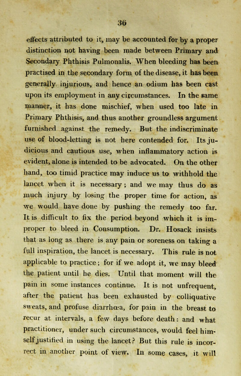 effects attributed to it, may be accounted for by a proper distinction not having been made between Primary and Secondary Phthisis Pulmonalis. When bleeding has been practised in the secondary form of the disease, it has been generally injurious, and hence an odium has been cast upon its employment in any circumstances. In the same manner, it has done mischief, when used too late in Primary Phthisis, and thus another groundless argument furnished against the remedy. But the indiscriminate use of blood-letting is not here contended for. Its ju- dicious and cautious use, when inflammatory action is evident, alone is intended to be advocated. On the other hand, too timid practice may induce us to withhold the lancet when it is necessary; and we may thus do as much injury by losing the proper time for action, as we would have done by pushing the remedy too far. It is difficult to fix the period beyond which it is im- proper to bleed in Consumption. Dr. Hosack insists that as long as there is any pain or soreness on taking a full inspiration, the lancet is necessary. This rule is not applicable to practice; for if we adopt it, we may bleed the patient until he dies. Until that moment will the pain in some instances continue. It is not unfrequent, after the patient has been exhausted by colliquative sweats, and profuse diarrhoea, for pain in the breast to recur at intervals, a few days before death: and what practitioner, under such circumstances, would feel him- self justified in using the lancet? But this rule is incor- rect in another point of view. In some cases, it will