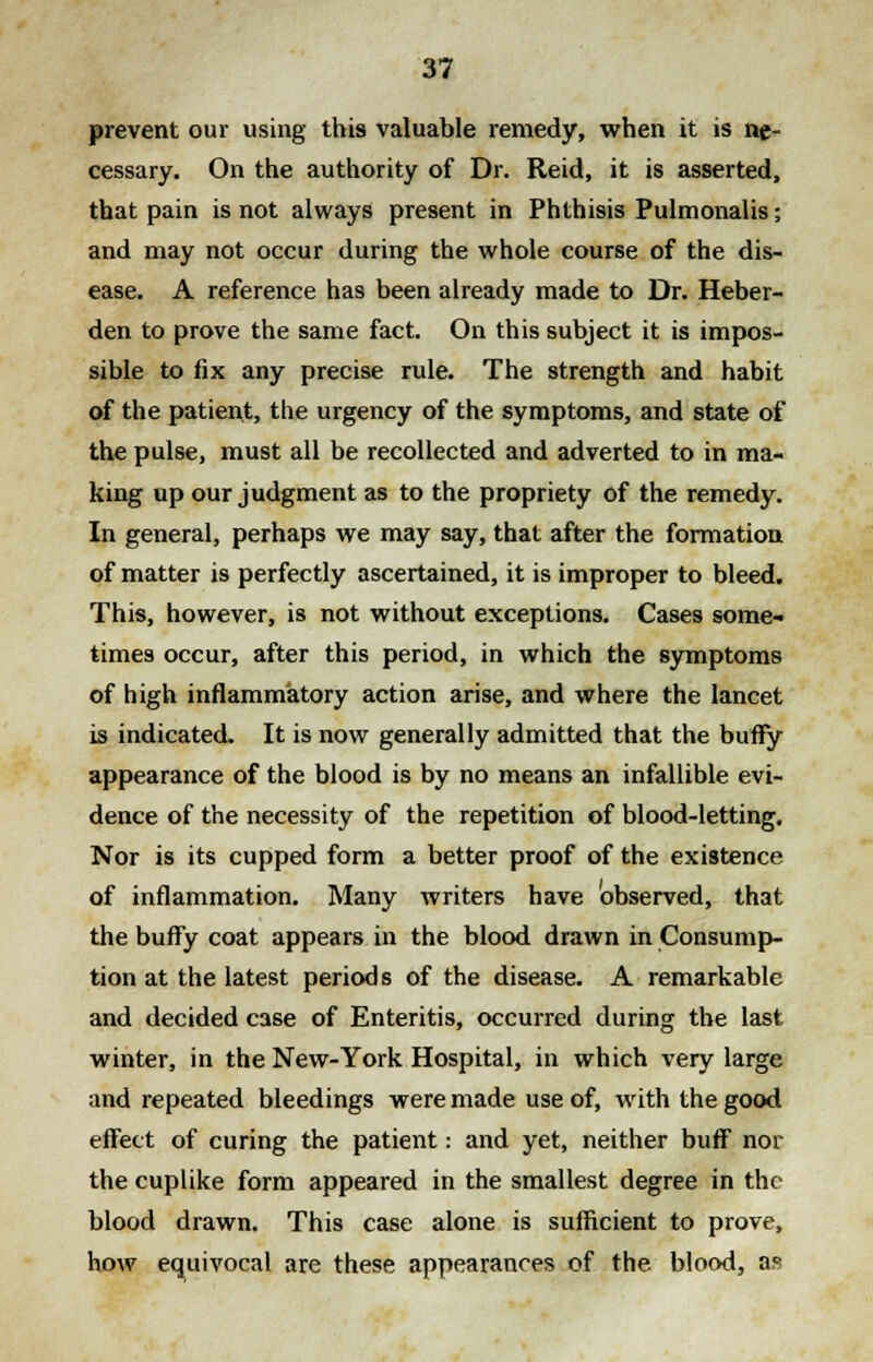 prevent our using this valuable remedy, when it is ne- cessary. On the authority of Dr. Reid, it is asserted, that pain is not always present in Phthisis Pulmonalis; and may not occur during the whole course of the dis- ease. A reference has been already made to Dr. Heber- den to prove the same fact. On this subject it is impos- sible to fix any precise rule. The strength and habit of the patient, the urgency of the symptoms, and state of the pulse, must all be recollected and adverted to in ma- king up our judgment as to the propriety of the remedy. In general, perhaps we may say, that after the formation of matter is perfectly ascertained, it is improper to bleed. This, however, is not without exceptions. Cases some- times occur, after this period, in which the symptoms of high inflammatory action arise, and where the lancet is indicated. It is now generally admitted that the buffy appearance of the blood is by no means an infallible evi- dence of the necessity of the repetition of blood-letting. Nor is its cupped form a better proof of the existence of inflammation. Many writers have observed, that the buffy coat appears in the blood drawn in Consump- tion at the latest periods of the disease. A remarkable and decided case of Enteritis, occurred during the last winter, in the New-York Hospital, in which very large and repeated bleedings were made use of, with the good effect of curing the patient: and yet, neither buff nor the cuplike form appeared in the smallest degree in the blood drawn. This case alone is sufficient to prove, how equivocal are these appearances of the blood, as