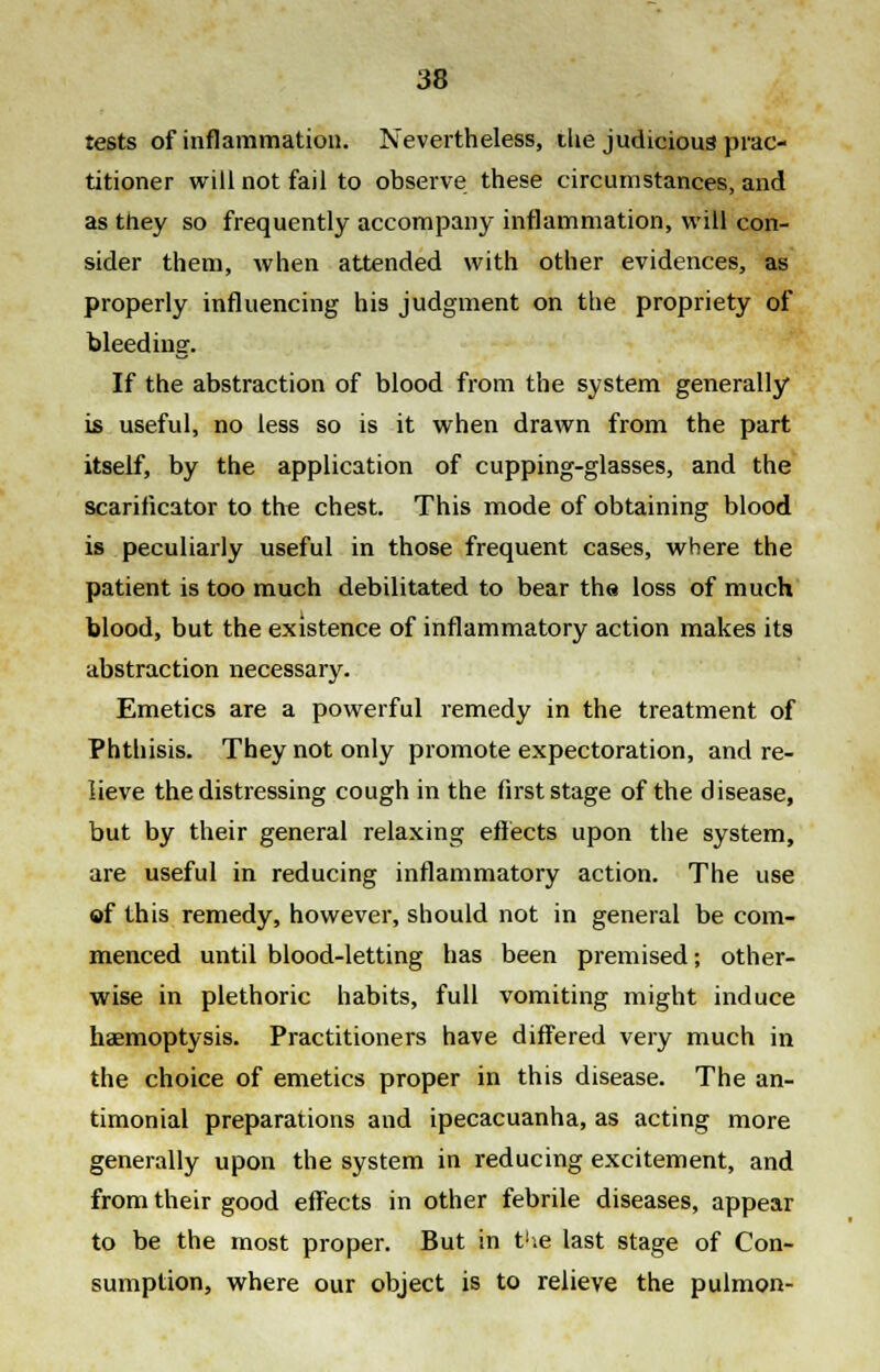 tests of inflammation. Nevertheless, ilie judicious prac- titioner will not fail to observe these circumstances, and as they so frequently accompany inflammation, will con- sider them, when attended with other evidences, as properly influencing his judgment on the propriety of bleeding. If the abstraction of blood from the system generally is useful, no less so is it when drawn from the part itself, by the application of cupping-glasses, and the scarificator to the chest. This mode of obtaining blood is peculiarly useful in those frequent cases, where the patient is too much debilitated to bear the loss of much blood, but the existence of inflammatory action makes its abstraction necessary. Emetics are a powerful remedy in the treatment of Phthisis. They not only promote expectoration, and re- lieve the distressing cough in the first stage of the disease, but by their general relaxing effects upon the system, are useful in reducing inflammatory action. The use of this remedy, however, should not in general be com- menced until blood-letting has been premised; other- wise in plethoric habits, full vomiting might induce haemoptysis. Practitioners have differed very much in the choice of emetics proper in this disease. The an- timonial preparations and ipecacuanha, as acting more generally upon the system in reducing excitement, and from their good effects in other febrile diseases, appear to be the most proper. But in V\e last stage of Con- sumption, where our object is to relieve the pulmon-