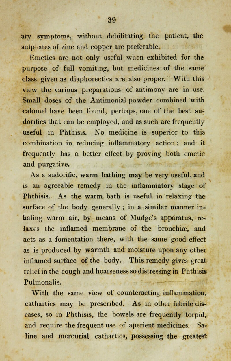 ary symptoms, without debilitating the patient, the sulpr ates of zinc and copper are preferable. Emetics are not only useful when exhibited for the purpose of full vomiting, but medicines of the same class given as diaphorectics are also proper. With this view the various preparations of antimony are in use. Small doses of the Antimonial powder combined with calomel have been found, perhaps, one of the best su- dorifics that can be employed, and as such are frequently useful in Phthisis. No medicine is superior to this combination in reducing inflammatory action; and it frequently has a better effect by proving both emetic and purgative. As a sudorific, warm bathing may be very useful, and is an agreeable remedy in the inflammatory stage of Phthisis. As the warm bath is useful in relaxing the surface of the body generally ; in a similar manner in- haling warm air, by means of Mudge's apparatus, re- laxes the inflamed membrane of the bronchia?, and acts as a fomentation there, with the same good effect as is produced by warmth and moisture upon any other inflamed surface of the body. This remedy gives great relief in the cough and hoarseness so distressing in Phthisis Pulmonalis. With the same view of counteracting inflammation, cathartics may be prescribed. As in other febrile dis- eases, so in Phthisis, the bowels are frequently torpid, and require the frequent use of aperient medicines. Sa- line and mercurial cathartics, possessing the greatest