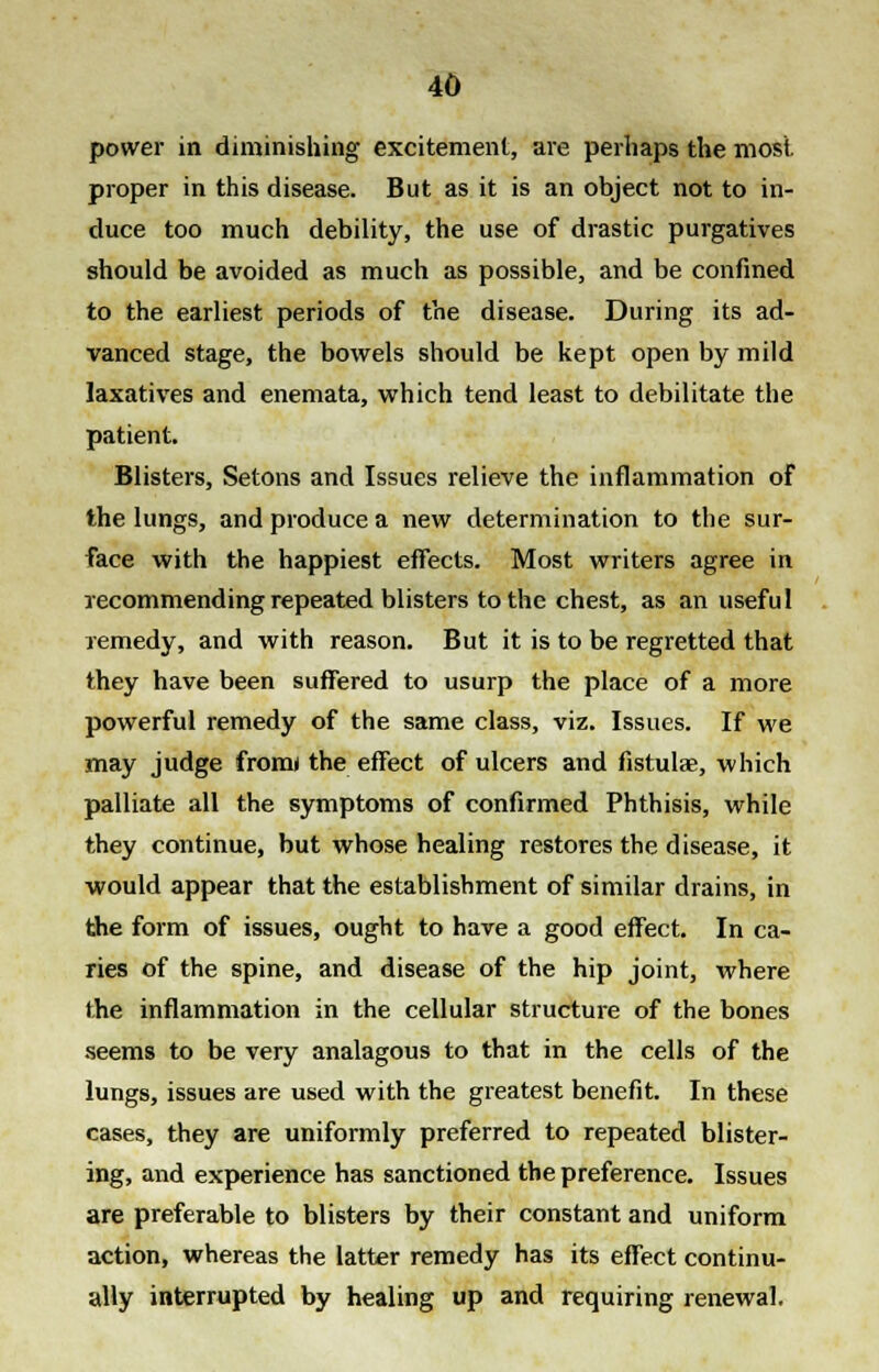 power in diminishing excitement, are perhaps the most, proper in this disease. But as it is an object not to in- duce too much debility, the use of drastic purgatives should be avoided as much as possible, and be confined to the earliest periods of the disease. During its ad- vanced stage, the bowels should be kept open by mild laxatives and enemata, which tend least to debilitate the patient. Blisters, Setons and Issues relieve the inflammation of the lungs, and produce a new determination to the sur- face with the happiest effects. Most writers agree in recommending repeated blisters to the chest, as an useful remedy, and with reason. But it is to be regretted that they have been suffered to usurp the place of a more powerful remedy of the same class, viz. Issues. If we may judge from* the effect of ulcers and fistula?, which palliate all the symptoms of confirmed Phthisis, while they continue, but whose healing restores the disease, it would appear that the establishment of similar drains, in the form of issues, ought to have a good effect. In ca- ries of the spine, and disease of the hip joint, where the inflammation in the cellular structure of the bones seems to be very analagous to that in the cells of the lungs, issues are used with the greatest benefit. In these cases, they are uniformly preferred to repeated blister- ing, and experience has sanctioned the preference. Issues are preferable to blisters by their constant and uniform action, whereas the latter remedy has its effect continu- ally interrupted by healing up and requiring renewal.