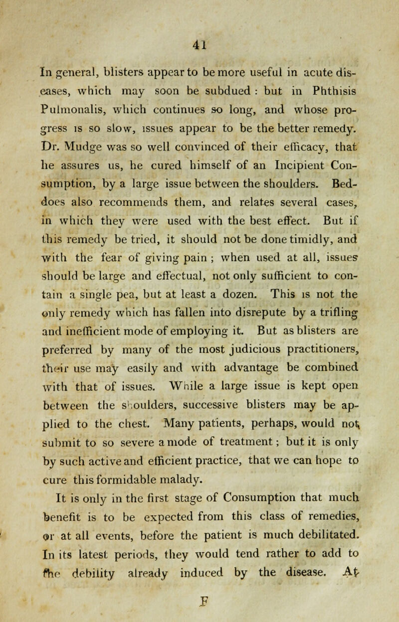 In general, blisters appear to be more useful in acute dis- eases, which may soon be subdued : but in Phthisis Pulmonalis, which continues so long, and whose pro- gress is so slow, issues appear to be the better remedy. Dr. Mudge was so well convinced of their efficacy, that he assures us, he cured himself of an Incipient Con- sumption, by a large issue between the shoulders. Bed- does also recommends them, and relates several cases, in which they were used with the best effect. But if this remedy be tried, it should not be done timidly, and with the fear of giving pain ; when used at all, issues should be large and effectual, not only sufficient to con- tain a single pea, but at least a dozen. This is not the only remedy which has fallen into disrepute by a trifling and inefficient mode of employing it. But as blisters are preferred by many of the most judicious practitioners, their use may easily and with advantage be combined with that of issues. Wnile a large issue is kept open between the shoulders, successive blisters may be ap- plied to the chest. Many patients, perhaps, would not^ submit to so severe a mode of treatment; but it is only by such active and efficient practice, that we can hope to cure this formidable malady. It is only in the first stage of Consumption that much benefit is to be expected from this class of remedies, or at all events, before the patient is much debilitated. In its latest periods, they would tend rather to add to ftio debility already induced by the disease. A$-