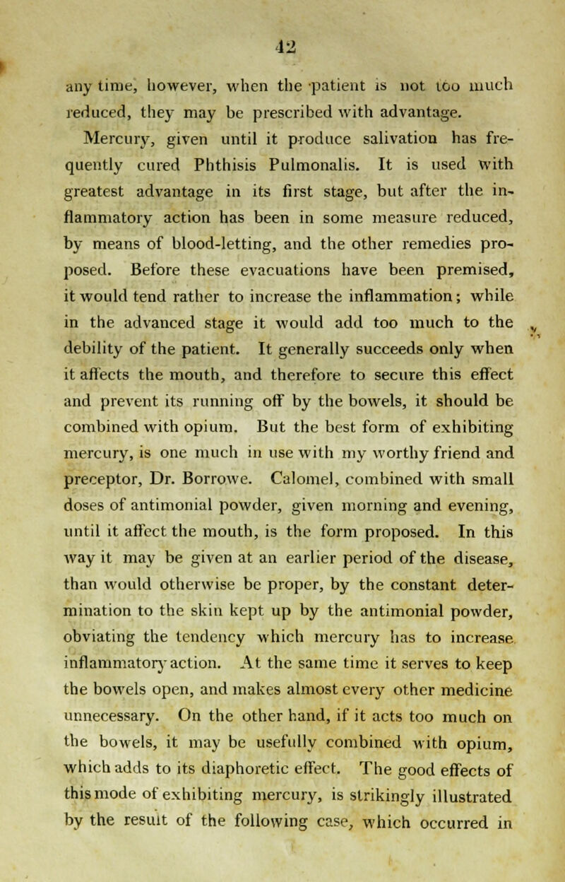 any time, however, when the patient is not too much reduced, they may be prescribed with advantage. Mercury, given until it produce salivation has fre- quently cured Phthisis Pulmonalis. It is used with greatest advantage in its first stage, but after the in- flammatory action has been in some measure reduced, by means of blood-letting, and the other remedies pro- posed. Before these evacuations have been premised, it would tend rather to increase the inflammation; while in the advanced stage it would add too much to the debility of the patient. It generally succeeds only when it affects the mouth, and therefore to secure this effect and prevent its running off by the bowels, it should be combined with opium. But the best form of exhibiting mercury, is one much in use with my worthy friend and preceptor, Dr. Borrowe. Calomel, combined with small doses of antimonial powder, given morning and evening, until it affect the mouth, is the form proposed. In this way it may be given at an earlier period of the disease, than would otherwise be proper, by the constant deter- mination to the skin kept up by the antimonial powder, obviating the tendency which mercury has to increase inflammatory action. At the same time it serves to keep the bowels open, and makes almost every other medicine unnecessary. On the other hand, if it acts too much on the bowels, it may be usefully combined with opium, which adds to its diaphoretic effect. The good effects of this mode of exhibiting mercury, is strikingly illustrated by the result of the following case, which occurred in