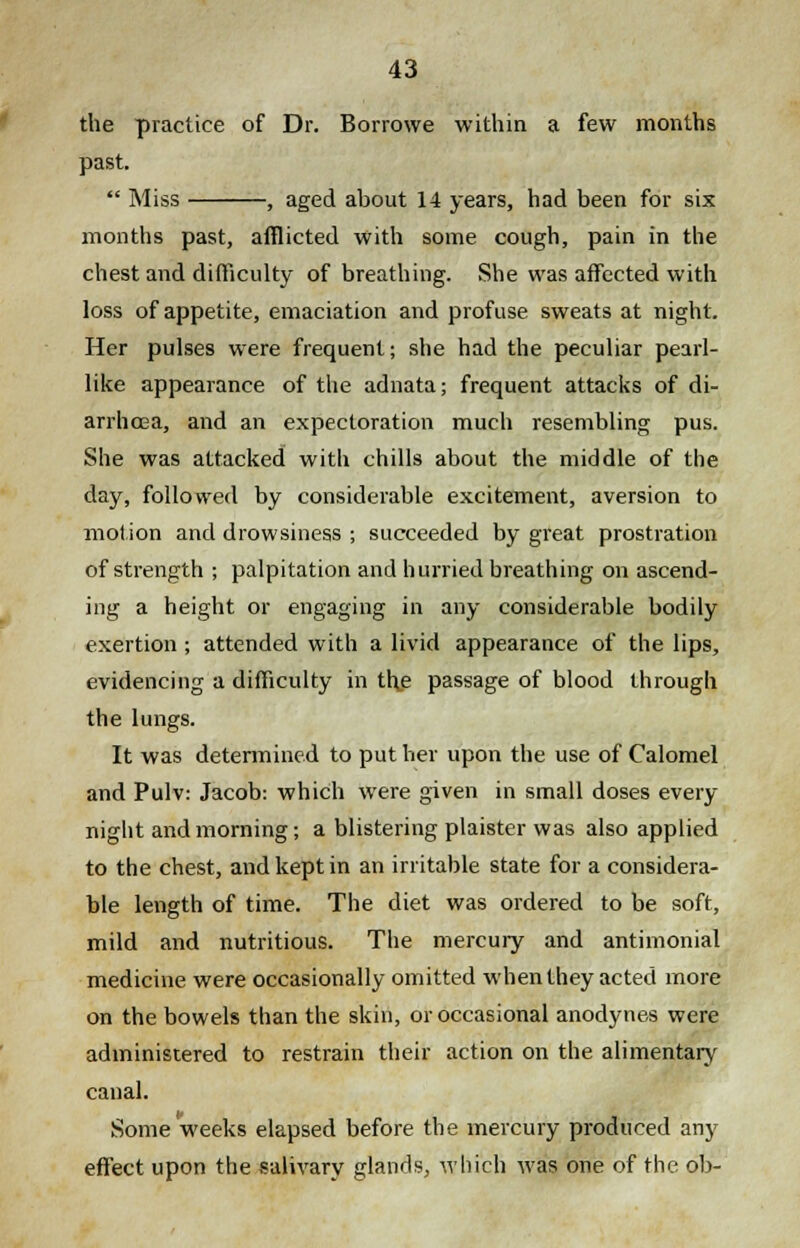 the practice of Dr. Borrowe within a few months past.  Miss , aged about 14 years, had been for six months past, afflicted with some cough, pain in the chest and difficulty of breathing. She was affected with loss of appetite, emaciation and profuse sweats at night. Her pulses were frequent; she had the peculiar pearl- like appearance of the adnata; frequent attacks of di- arrhoea, and an expectoration much resembling pus. She was attacked with chills about the middle of the day, followed by considerable excitement, aversion to motion and drowsiness ; succeeded by great prostration of strength ; palpitation and hurried breathing on ascend- ing a height or engaging in any considerable bodily exertion ; attended with a livid appearance of the lips, evidencing a difficulty in the passage of blood through the lungs. It was determined to put her upon the use of Calomel and Pulv: Jacob: which were given in small doses every night and morning; a blistering plaister was also applied to the chest, and kept in an irritable state for a considera- ble length of time. The diet was ordered to be soft, mild and nutritious. The mercury and antimonial medicine were occasionally omitted when they acted more on the bowels than the skin, or occasional anodynes were administered to restrain their action on the alimentary canal. Some weeks elapsed before the mercury produced any effect upon the salivary glands, which was one of the ob-