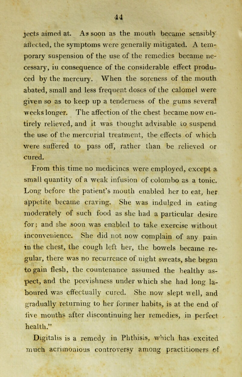 jects aimed at. As soon as the mouth became sensibly affected, the symptoms were generally mitigated. A tem- porary suspension of the use of the remedies became ne- cessary, iu consequence of the considerable effect produ- ced by the mercury. When the soreness of the mouth abated, small and less frequent doses of the calomel were given so as to keep up a tenderness of the gums several weeks longer. The affection of the chest became now en- tirely relieved, and it was thought advisable to suspend the use. of the mercurial treatment, the effects of which were suffered to pass off, rather than be relieved or cured. From this time no medicines were employed, except a small quantity of a weak infusion of Colombo as a tonic. Long before the patient's mouth enabled her to eat, her appetite became craving. She was indulged in eating moderately of such food as she had a particular desire for; and she soon was enabled to take exercise without inconvenience. She did not now complain of any pain in the chest, the cough left her, the bowels became re- gular, there was no recurrence of night sweats, she began to gain flesh, the countenance assumed the healthy as- pect, and the peevishness under which she had long la- boured was effectually cured. She now slept well, and gradually returning to her former habits, is at the end of live months after discontinuing her remedies, in perfect health. Digitalis is a remedy in Phthisis, which has excited much acrimonious controversy among practitioners of