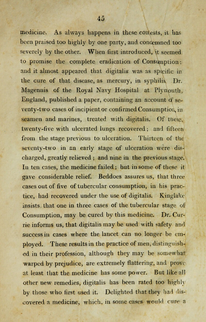 medicine. As always happens in these con'.esls, it has been praised too highly by one party, and conoemned too severely by the other. When first introduced, \t seemed to promise the complete eradication of Consumption: and it almost appeared that digitalis was as specific in the cure of that disease, as mercury, in syphilis, Dr. Magennis of the Royal Navy Hospital at Plynouth, England, published a paper, containing an account of se- venty-two cases of incipient or confirmed Consumption, in seamen and marines, treated with digitalis. Of these, twenty-five with ulcerated lungs recovered; and fifteen from the stage previous to ulceration. Thirteen of thd seventy-two in an early stage of ulceration were dis-l charged, greatly relieved ; and nine in the previous stage. In ten cases, the medicine failed; but in some of these it gave considerable relief. Beddoes assures us, that three cases out of five of tubercular consumption, in his prac- tice, had recovered under the use of digitalis. Kinglakc insists, that one in three cases of the tubercular stage of Consumption, may be cured by this medicine. Dr. Cur- rie informs us, that digitalis may be used with safety and success in cases where the lancet can no longer be em- ployed. These results in the practice of men, distinguish- ed in their profession, although they may be somewhat warped by prejudice, are extremely flattering, and prove at least that the medicine has some power. But like all other new remedies, digitalis has been rated too highly by those who first used it. Delighted that they had dis- covered a medicine, which, in some cases would cure a