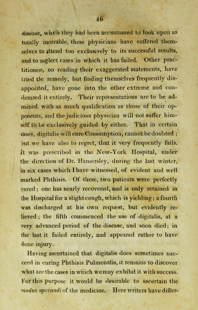disease, which ihey had been accustomed to look upon as totally incurable, these physicians have suffered them- selves to jttend too exclusively to its successful results, and to neglect cases in which it has failed. Other prac- titioner*, on reading their exaggerated statements, have tried tie remedy, but finding themselves frequently dis- appointed, have gone into the other extreme and con- demned it entirely. Their representations are to be ad- mitted with as much qualification as those of their op- ponents, and the judicious physician will not suffer him- self to be exclusively guided by either. That in certain cases, digitalis will cure Consumption, cannot be doubted : Jut we have also to regret, that it very frequently fails. It was prescribed in the New-York Hospital, under the direction of Dr. Hamersley, during the last winter, in six cases which I have witnessed, of evident and well marked Phthisis. Of these, two patients were perfectly cured; one has nearly recovered, and is only retained in the Hospital for a slight cough, which is yielding; a fourth was discharged at his own request, but evidently re- lieved ; the fifth commenced the use of digitalis, at a very advanced period of the disease, and soon died; in the last it failed entirely, and appeared rather to have done injury. Having ascertained that digitalis does sometimes suc- ceed in curing Phthisis Pulmonalis, it remains to discover what are the cases in which we may exhibit it with success. For this purpose it would be desirable to ascertain the modus operandi of the medicine. Here writers have differ-