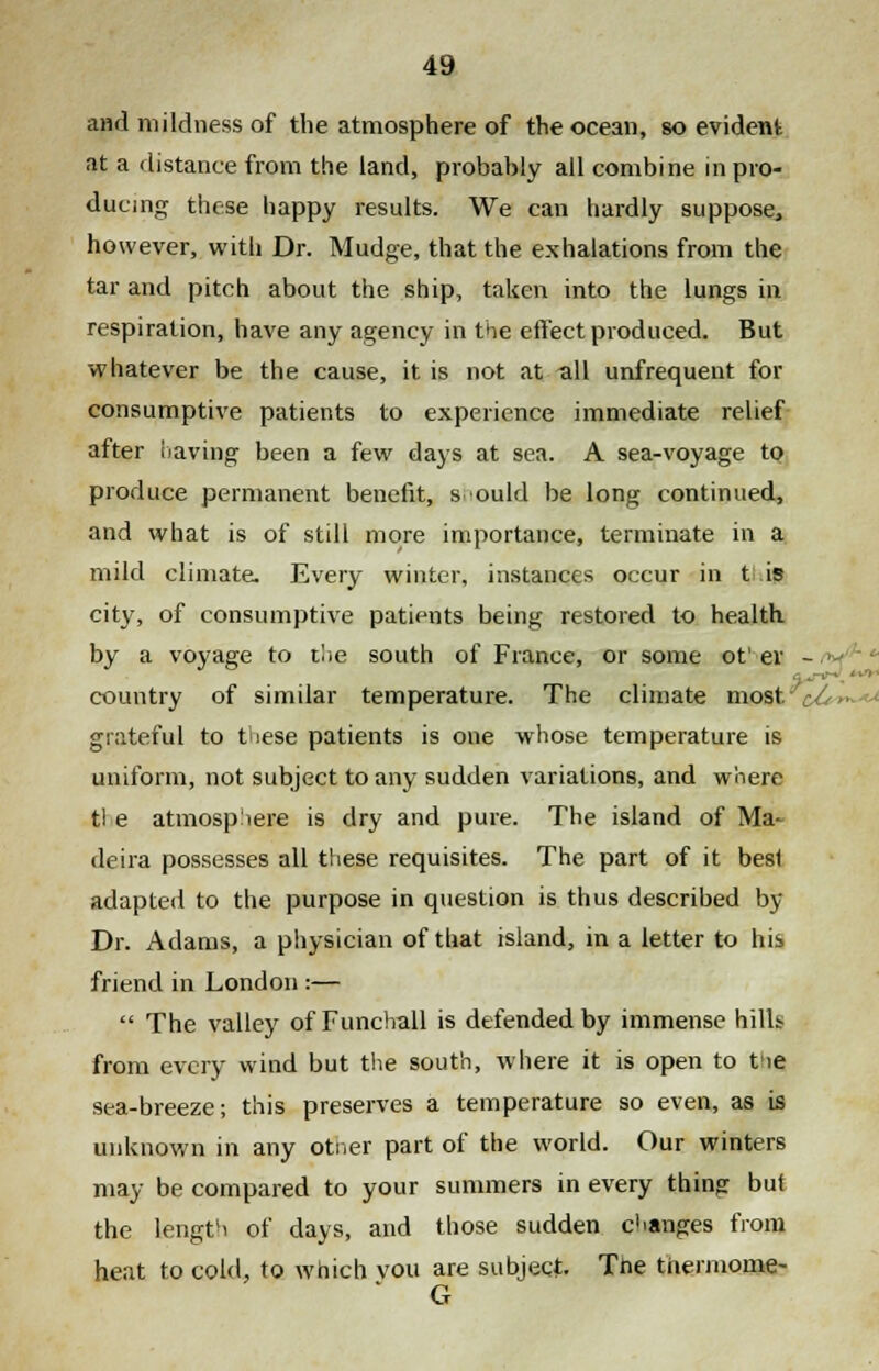 and mildness of the atmosphere of the ocean, so evident at a distance from the land, probably all combine in pro- ducing these happy results. We can hardly suppose^ however, witli Dr. Mudge, that the exhalations from the tar and pitch about the ship, taken into the lungs in respiration, have any agency in the effect produced. But whatever be the cause, it is not at all unfrequent for consumptive patients to experience immediate relief after having been a few days at sea. A sea-voyage to produce permanent benefit, s ould be long continued, and what is of still more importance, terminate in a mild climate. Every winter, instances occur in t is city, of consumptive patients being restored to health by a voyage to the south of France, or some of er - country of similar temperature. The climate most. •'■-• grateful to these patients is one whose temperature is uniform, not subject to any sudden variations, and where tl e atmosphere is dry and pure. The island of Ma- deira possesses all these requisites. The part of it besl adapted to the purpose in question is thus described by Dr. Adams, a physician of that island, in a letter to his friend in London :— The valley of Funchall is defended by immense hills from every wind but the south, where it is open to tie sea-breeze; this preserves a temperature so even, as is unknown in any otner part of the world. Our winters may be compared to your summers in every thing but the length of days, and those sudden changes from heat to cold, to which vou are subject. The thermome- * G