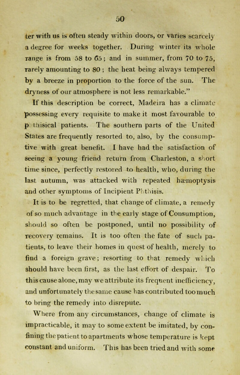 aO ter with us is often steady within doors, or varies scarcely a degree for weeks together. During winter its whole range is from 58 to 65; and in summer, from 70 to 75, rarely amounting to SO ; the heat being always tempered by a breeze in proportion to the force of the sun. The dryness of our atmosphere is not less remarkable. If this description be correct, Madeira has a climate possessing every requisite to make it most favourable to p tiiisical patients. The southern parts of the United States are frequently resorted to, also, by the consump- tive with great benefit. I have had the satisfaction of seeing a young friend return from Charleston, a short time since, perfectly restored to health, who, during the last autumn, was attacked with repeated haemoptysis and other symptoms of Incipient Phthisis. It is to be regretted, that change of climate, a remedy of so much advantage in the early stage of Consumption, should so often be postponed, until no possibility of recovery remains. It is too often the fate of such pa- tients, to leave their homes in quest of health, merely to find a foreign grave; resorting to that remedy which should have been first, as the last effort of despair. To this cause alone, may we attribute its frequent inefficiency, and unfortunately the same cause has contributed too much to bring the remedy into disrepute. Where from any circumstances, change of climate is impracticable, it may to some extent be imitated, by con- fining the patient to apartments whose temperature is kept constant and uniform. This has been tried and with some