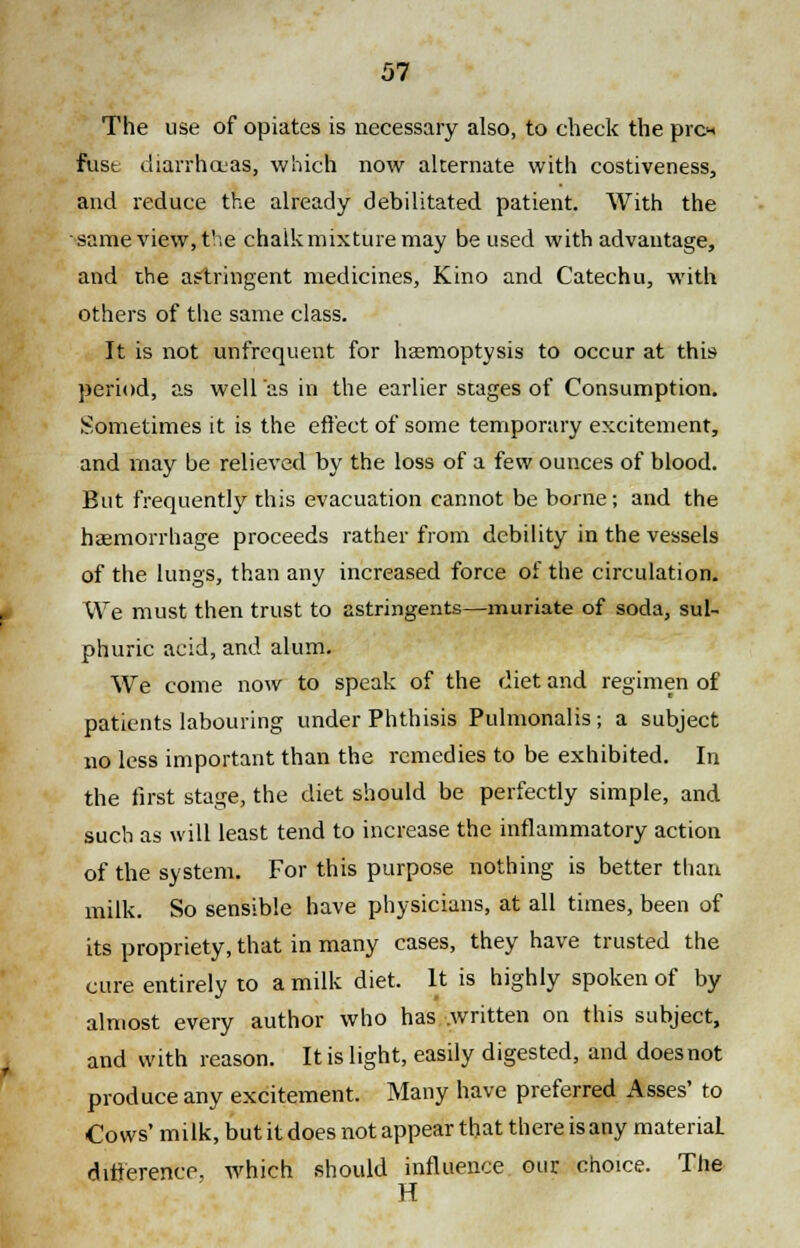 The use of opiates is necessary also, to check the pro* fust diarrhoeas, which now alternate with costiveness, and reduce the already debilitated patient. With the same view, the chalk mixture may be used with advantage, and the astringent medicines, Kino and Catechu, with others of the same class. It is not unfrequent for haemoptysis to occur at this period, as well as in the earlier stages of Consumption. Sometimes it is the effect of some temporary excitement, and may be relieved by the loss of a few ounces of blood. But frequently this evacuation cannot be borne; and the haemorrhage proceeds rather from debility in the vessels of the lungs, than any increased force of the circulation. We must then trust to astringents—muriate of soda, sul- phuric acid, and alum. We come now to speak of the diet and regimen of patients labouring under Phthisis Pulmonalis; a subject no less important than the remedies to be exhibited. In the first stage, the diet should be perfectly simple, and such as will least tend to increase the inflammatory action of the system. For this purpose nothing is better than milk. So sensible have physicians, at all times, been of its propriety, that in many cases, they have trusted the cure entirely to a milk diet. It is highly spoken of by almost every author who has written on this subject, and with reason. It is light, easily digested, and doesnot produce any excitement. Many have preferred Asses' to Co ws' milk, but it does not appear that there is any material difference, which should influence our choice. The H