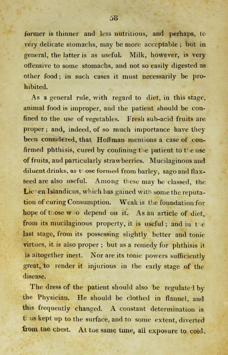 511 former is thinner and less nutritious, and perhaps, to very delicate stomachs, may be more acceptable ; but in general, the latter is as useful. Milk, however, is very offensive to some stomachs, and not so easily digested as other food; in such cases it must necessarily be pro- hibited. As a general rule, with regard to diet, in this stage, animal food is improper, and the patient should be con- fined to the use of vegetables. Fresh sub-acid fruits are proper; and, indeed, of so much importance have they been considered, that Hoffman mentions a case of con- firmed phthisis, cured by confining the patient to the use of fruits, and particularly strawberries. Mucilaginous and diluent drinks, as t ose formed from barley, sago and flax- seed are also useful. Among these may be classed, the Lie en Islandicus, which has gained with some the reputa- tion of curing Consumption. Weak is the foundation for hope of tr.ose w o depend on it. As an article of diet, from its mucilaginous property, it is useful; and in t e last stage, from its possessing slightly better and tonic virtues, it is also proper ; but as a remedy for phthisis if is altogether inert. Nor are its tonic powers sufficiently great, to render it injurious in the early stage of the disease. The dress of the patient should also be regulated by the Physician. He should be clothed in flannel, and this frequently changed. A constant determination is t' us kept up to the surface, and to some extent, diverted from tne chest. At tne same time, all exposure to cold.