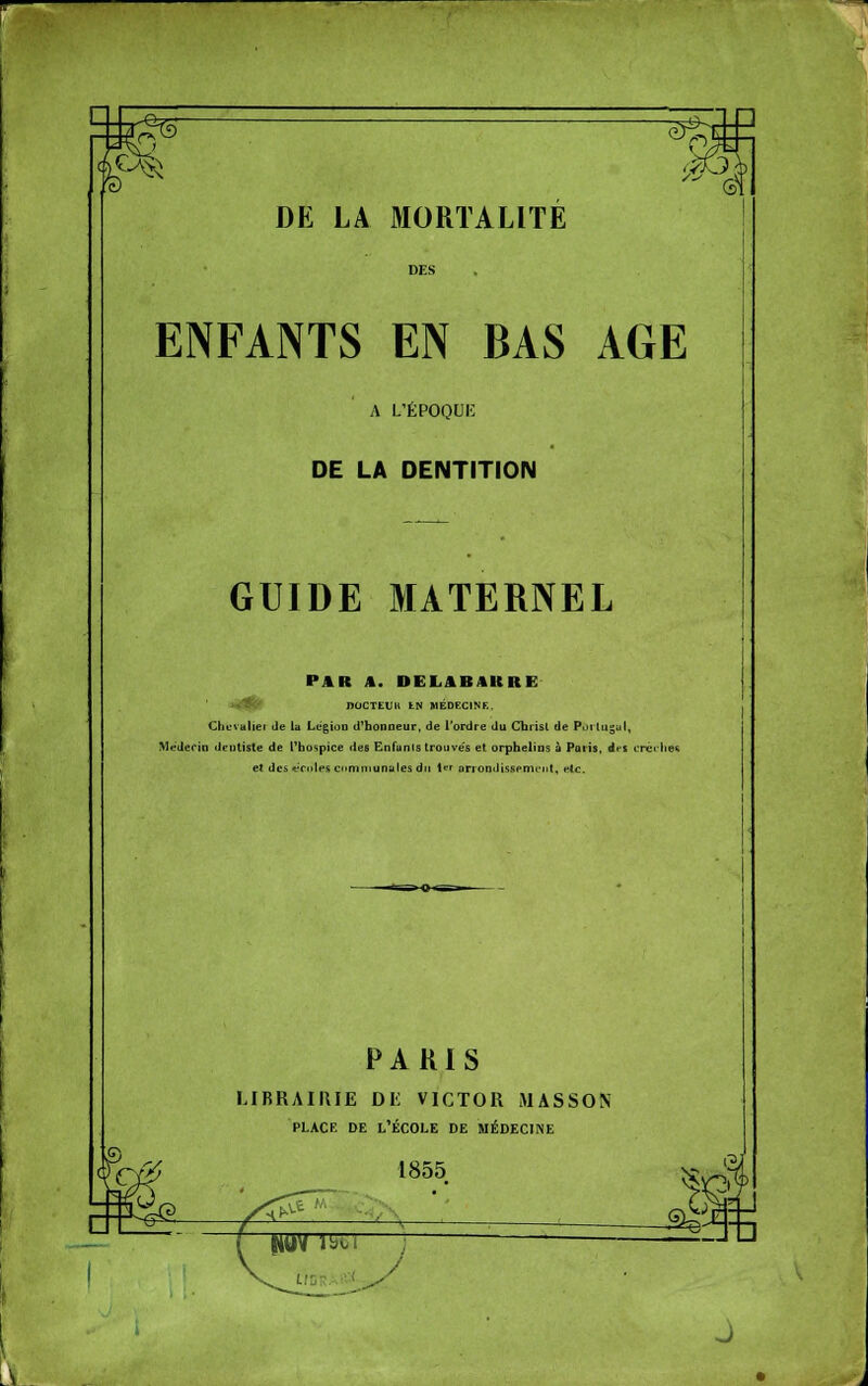 ENFANTS EN BAS AGE A L'ÉPOQUE DE LA DENTITION GUIDE MATERNEL PAR A. DELABAKRE *<flft' nOCTEUIt tN MÉDECINE, Chuvuliei de lu LégioD d'honneur, de l'ordre du Chrisl de Puitugul, Médecin dentiste de L^bospice des Enfanis trouve's et. orphelins à Paris, des crciliee et des «■'cnles cnmmunales dit i* arrondissfniL-nt, eic. PARIS LIBRAIRIE DK VICTOR MASSON PLACE DE l'École de médecine 1855 (?j