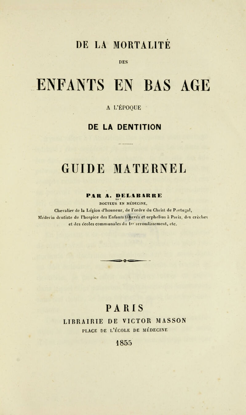 DES ENFANTS EN BAS AGE A I/ÉPOQUE DE LA DENTITION GUIDE MATERNEL PAR A. DEK.4BARRE nOCTEUR EN MliDEClNE, Chevalier de k Le'gioii d'honneur, de l'ordre du Chiîsl de Poitu;;al, Médecin dentiste de l'hospice des Enfants trouves et orphiilius à Paiis, drs crèches el des e'coles communales du U^ nrroiidisscmcul, etc. PARIS LIBRAIRIE DE VICTOR MASSON PLACE DE l'École de médecine 1855