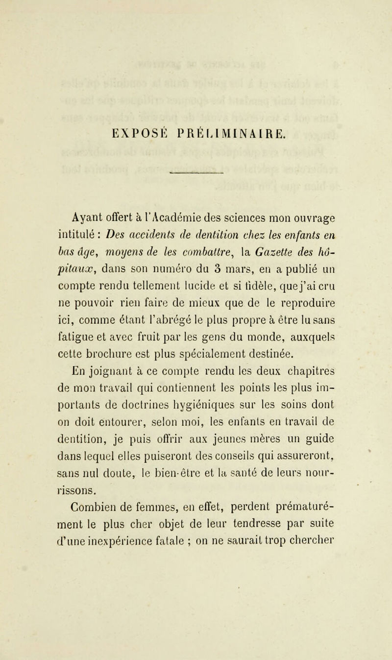 EXPOSÉ PRÉLIMINAIRE. Ayant offert à l'Académie des sciences mon ouvrage intitulé : Des accidents de dentition chez les enfants en bas âge, moijens de les combattre, la Gazette des hô- pitaux, dans son numéro du 3 mars, en a publié un compte rendu tellement lucide et si fidèle, que j'ai cru ne pouvoir rien faire de mieux que de le reproduire ici, comme étant l'abrégé le plus propre k être lu sans fatigue et avec fruit par les gens du monde, auxquels cette brochure est plus spécialement destinée. En joignant à ce compte rendu les deux chapitres de mon travail qui contiennent les points les plus im- portants de doctrines hygiéniques sur les soins dont on doit entourer, selon moi, les enfants en travail de dentition, je puis offrir aux jeunes mères un guide dans lequel elles puiseront des conseils qui assureront, sans nul doute, le bien-être et la santé de leurs nour- rissons. Combien de femmes, en effet, perdent prématuré- ment le plus cher objet de leur tendresse par suite d'une inexpérience fatale ; on ne saurait trop chercher