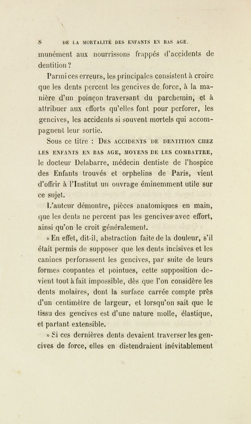 munément aux nourrissons frappés d'accidents de dentition? Parmi ces erreurs, les principales consistent à croire que les dents percent les gencives de force, à la ma- nière d'un poinçon traversant du parchemin, et à attribuer aux clTorts qu'elles font pour perforer, les gencives, les accidents si souvent mortels qui accom- pagnent leur sortie. Sous ce titre : Di;s accidkiNTS dk demition chez LES ENFAiNTS EN CAS AGE, MOYENS DE LES COMBATTRE, le docteur Delabarre, médecin dentiste de l'hospice des Enfants trouvés et orphelins de Paris, vient d'offrir à l'Institut un ouvrage éminemment utile sur ce sujet. 1/auteur démontre, pièces anatomiques en main, que les dents ne percent pas les gencives-avec effort, ainsi qu'on le croit généralement. (cEn effet, dit-il, abstraction faite de la douleur, s'il était permis de supposer que les dents incisives et les canines perforassent les gencives, par suite de leurs formes coupantes et pointues, cette supposition de- vient tout à fait impossible, dès que l'on considère les dents molaires, dont la surface carrée compte près d'un centimètre de largeur, et lorsqu'on sait que le tissu des gencives est d'une nature molle, élastique, et partant extensible. » Si ces dernières dents devaient traverser les gen- cives de force, elles en distendraient inévitablement