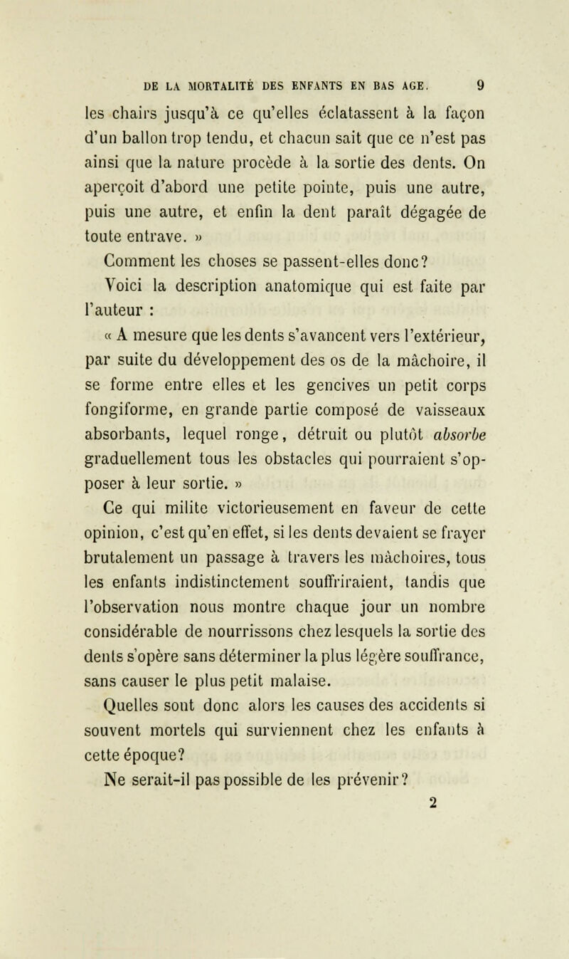 les chairs jusqu'à ce qu'elles éclatassent à la façon d'un ballon trop tendu, et chacun sait que ce n'est pas ainsi que la nature procède à la sortie des dents. On aperçoit d'abord une petite pointe, puis une autre, puis une autre, et enfin la dent paraît dégagée de toute entrave. » Comment les choses se passent-elles donc? Voici la description anatomique qui est faite par l'auteur : « A mesure que les dents s'avancent vers l'extérieur, par suite du développement des os de la mâchoire, il se forme entre elles et les gencives un petit corps fongiforme, en grande partie composé de vaisseaux absorbants, lequel ronge, détruit ou plutôt absorbe graduellement tous les obstacles qui pourraient s'op- poser à leur sortie. » Ce qui milite victorieusement en faveur de cette opinion, c'est qu'en effet, si les dents devaient se frayer brutalement un passage à travers les mâchoires, tous les enfants indi.stinctement souffriraient, tandis que l'observation nous montre chaque jour un nombre considérable de nourrissons chez lesquels la sortie des dents s'opère sans déterminer la plus légère souffrance, sans causer le plus petit malaise. Quelles sont donc alors les causes des accidents si souvent mortels qui surviennent chez les enfants à cette époque? Ne serait-il pas possible de les prévenir? 2