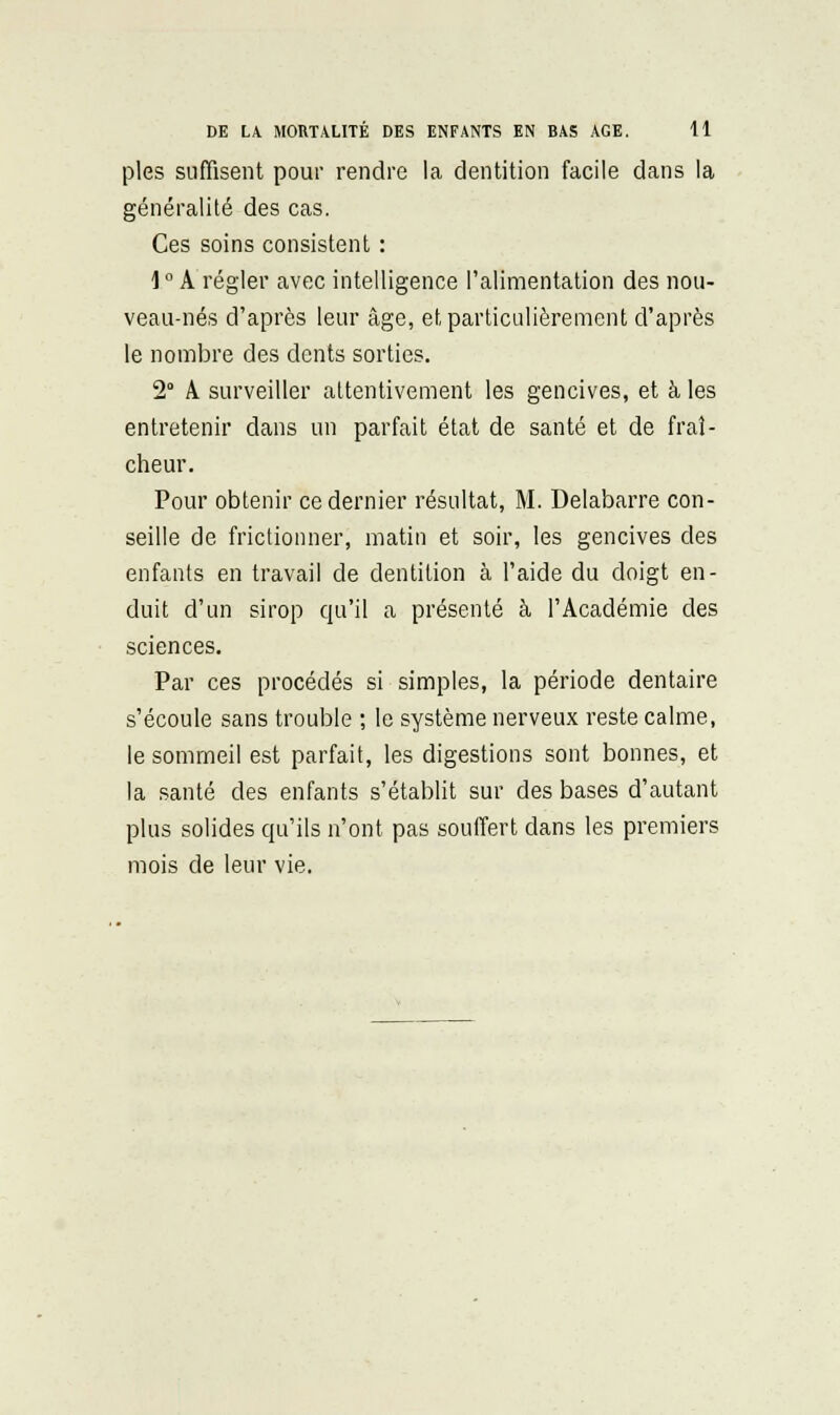 pies suffisent pour rendre la dentition facile dans la généralité des cas. Ces soins consistent : 1 ° A régler avec intelligence l'alimentation des nou- veau-nés d'après leur âge, et particulièrement d'après le nombre des dents sorties. 2° A. surveiller attentivement les gencives, et à les entretenir dans un parfait état de santé et de fraî- cheur. Pour obtenir ce dernier résultat, M. Delabarre con- seille de frictionner, matin et soir, les gencives des enfants en travail de dentition à l'aide du doigt en- duit d'un sirop qu'il a présenté à l'Académie des sciences. Par ces procédés si simples, la période dentaire s'écoule sans trouble ; le système nerveux reste calme, le sommeil est parfait, les digestions sont bonnes, et la santé des enfants s'établit sur des bases d'autant plus solides qu'ils n'ont pas souffert dans les premiers mois de leur vie.