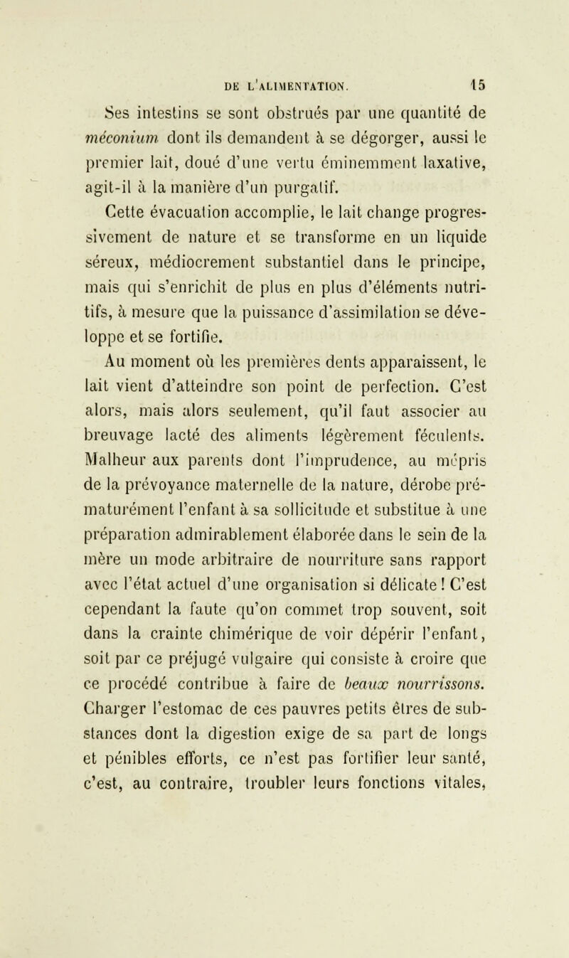 Ses intestins se sont obstrués par une quantité de méconium dont ils demandent à se dégorger, aussi le premier lait, doué d'une vertu éminemment laxative, agit-il à la manière d'un purgatif. Cette évacuation accomplie, le lait change progres- sivement de nature et se transforme en un liquide séreux, médiocrement substantiel dans le principe, mais qui s'enrichit de plus en plus d'éléments nutri- tifs, à mesure que la puissance d'assimilation se déve- loppe et se fortifie. Au moment où les premières dents apparaissent, le lait vient d'atteindre son point de perfection. C'est alors, mais alors seulement, qu'il faut associer au breuvage lacté des aliments légèrement féculents. Malheur aux parents dont l'imprudence, au mépris de la prévoyance maternelle de la nature, dérobe pré- maturément l'enfant à sa sollicitude et substitue à une préparation admirablement élaborée dans le sein de la mère un mode arbitraire de nourriture sans rapport avec l'état actuel d'une organisation si délicate! C'est cependant la faute qu'on commet trop souvent, soit dans la crainte chimérique de voir dépérir l'enfant, soit par ce préjugé vulgaire qui consiste à croire que ce procédé contribue à faire de beaux nourrissons. Charger l'estomac de ces pauvres petits êtres de sub- stances dont la digestion exige de sa part de longs et pénibles efforts, ce n'est pas fortifier leur santé, c'est, au contraire, troubler leurs fonctions vitales,