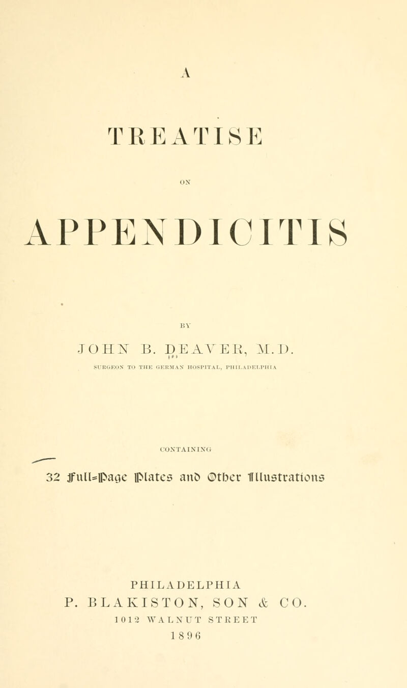 T R E A T1S E APPENDICITIS JOHX B. DEAYER. M.D SURGEON Til THE GERMAN HOSPITAL., PHILADELPHIA CONTAINING 32 ifull=ipacic flMates ano ©tber 11 [lustrations PHILADELPHIA P. BLAKISTON, SON & CO 10 1-2 WALNUT STREET 18 96