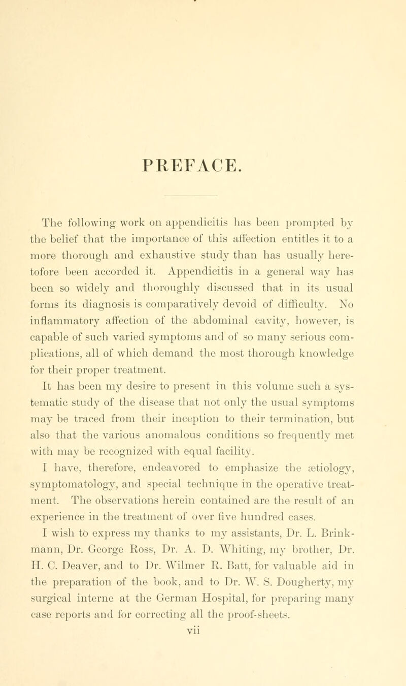 PREFACE. The following work on appendicitis has been prompted by the belief that the importance of this affection entitles it to a more thorough and exhaustive study than has usually here- tofore been accorded it. Appendicitis in a general way has been so widely and thoroughly discussed that in its usual forms its diagnosis is comparatively devoid of difficulty. No inflammatory affection of the abdominal cavity, however, is capable of such varied symptoms and of so many serious com- plications, all of which demand the most thorough knowledge for their proper treatment. It has been my desire to present in this volume such a sys- tematic study of the disease that not only the usual symptoms may be traced from their inception to their termination, but also that the various anomalous conditions so frequently met with may be recognized with equal facility. I have, therefore, endeavored to emphasize the aetiology, symptomatology, and special technique in the operative treat- ment, The observations herein contained are the result of an experience in the treatment of over five hundred cases. I wish to express my thanks to my assistants, Dr. L. Brink - mann, Dr. George Ross, Dr. A. D. Whiting, my brother, Dr. H. C. Deaver, and to Dr. Wilmer R. Batt, for valuable aid in the preparation of the book, and to Dr. W. S. Dougherty, my surgical interne at the German Hospital, for preparing many case reports and for correcting all the proof-sheets.