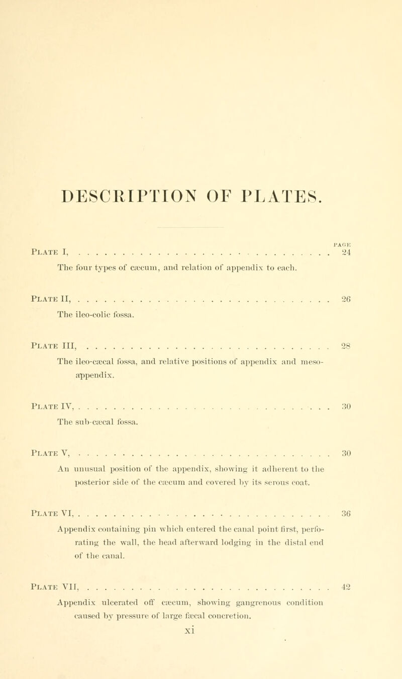 DESCRIPTION OF PLATES. PAGE Plat?: I, 24 The four types of caecum, and relation of appendix to each. Plate II, 26 The ileo-colic fossa. Plate III, 28 The ileo-csecal fossa, and relative positions of appendix and meso- appendix. Plate IV 30 The sub-caecal fossa. Plate V, 30 An unusual position of the appendix, showing it adherent to the posterior side of the caecum and covered by its serous coat. Plate VI, 36 Appendix containing pin which entered the canal point first, perfo- rating the wall, the head afterward lodging in the distal end of the canal. Plait: VII 42 Appendix ulcerated off caecum, showing gangrenous condition caused by pressure of large faecal concretion,