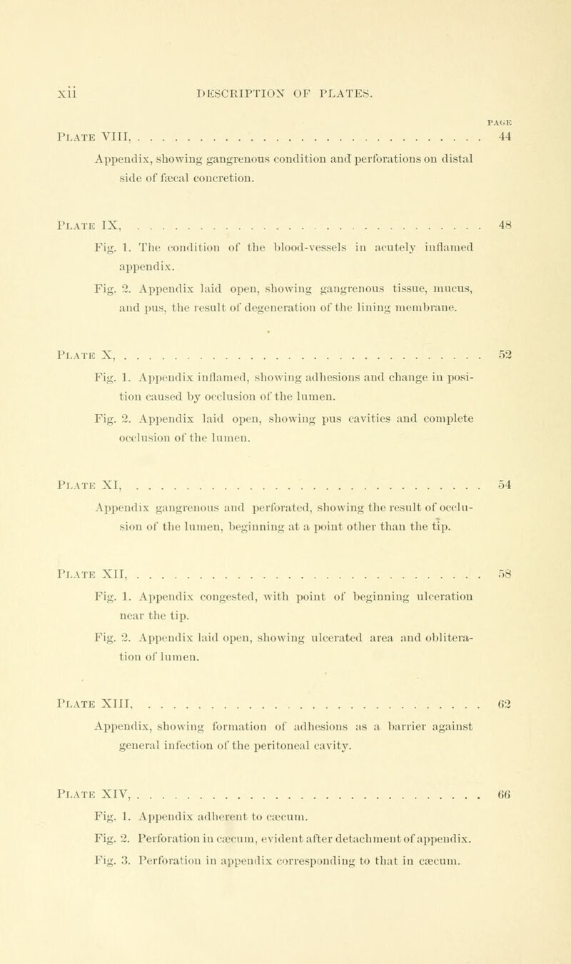 PAGK Plate VIII, 44 Appendix, showing gangrenous condition and perforations on distal side of faecal concretion. Plate IX, 48 Fig. 1. The condition of the blood-vessels in acutely inflamed appendix. Fig. 2. Appendix laid open, showing gangrenous tissue, mucus, and pus, the result of degeneration of the lining membrane. Plate X, 52 Fig. 1. Appendix inflamed, showing adhesions and change in posi- tion caused by occlusion of the lumen. Fig. 2. Appendix laid open, showing pus cavities and complete occlusion of the lumen. Plate XI, 54 Appendix gangrenous and perforated, showing the result of occlu- sion of the lumen, beginning at a point other than the tip. Plate XII, 58 Fig. 1. Appendix congested, with point of beginning ulceration near the tip. Fig. 2. Appendix laid open, showing ulcerated area and oblitera- tion of lumen. Plate XIII 62 Appendix, showing formation of adhesions as a barrier against general infection of the peritoneal cavity. Plate XIV, 66 Fig. 1. Appendix adherent to caecum. Fig. 2. Perforation in caecum, evident after detachment of appendix. Fig. 3. Perforation in appendix corresponding to that in caecum.