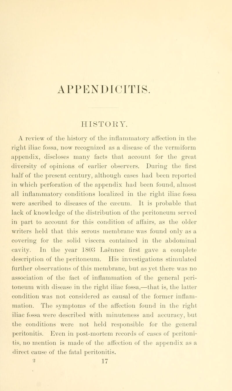 APPENDICITIS. HISTORY. A review of the history of the inflammatory affection in the right iliac fossa, now recognized as a disease of the vermiform appendix, discloses man}' facts that account for the great diversity of opinions of earlier observers. During the first half of the present century, although cases had been reported in which perforation of the appendix had been found, almost all inflammatory conditions localized in the right iliac fossa were ascribed to diseases of the csecum. It is probable that lack of knowledge of the distribution of the peritoneum served in part to account for this condition of affairs, as the older writers held that this serous membrane was found only as a covering for the solid viscera contained in the abdominal cavity. In the year 1803 Laennec first gave a complete description of the peritoneum. His investigations stimulated further observations of this membrane, but as yet there was no association of the fact of inflammation of the general peri- toneum with disease in the right iliac fossa,—that is, the latter condition was not considered as causal of the former inflam- mation. The symptoms of the affection found in the right iliac fossa were described with minuteness and accuracy, but the conditions were not held responsible for the general peritonitis. Even in post-mortem records of cases of peritoni- tis, no mention is made of the affection of the appendix as a direct cause of the fatal peritonitis.