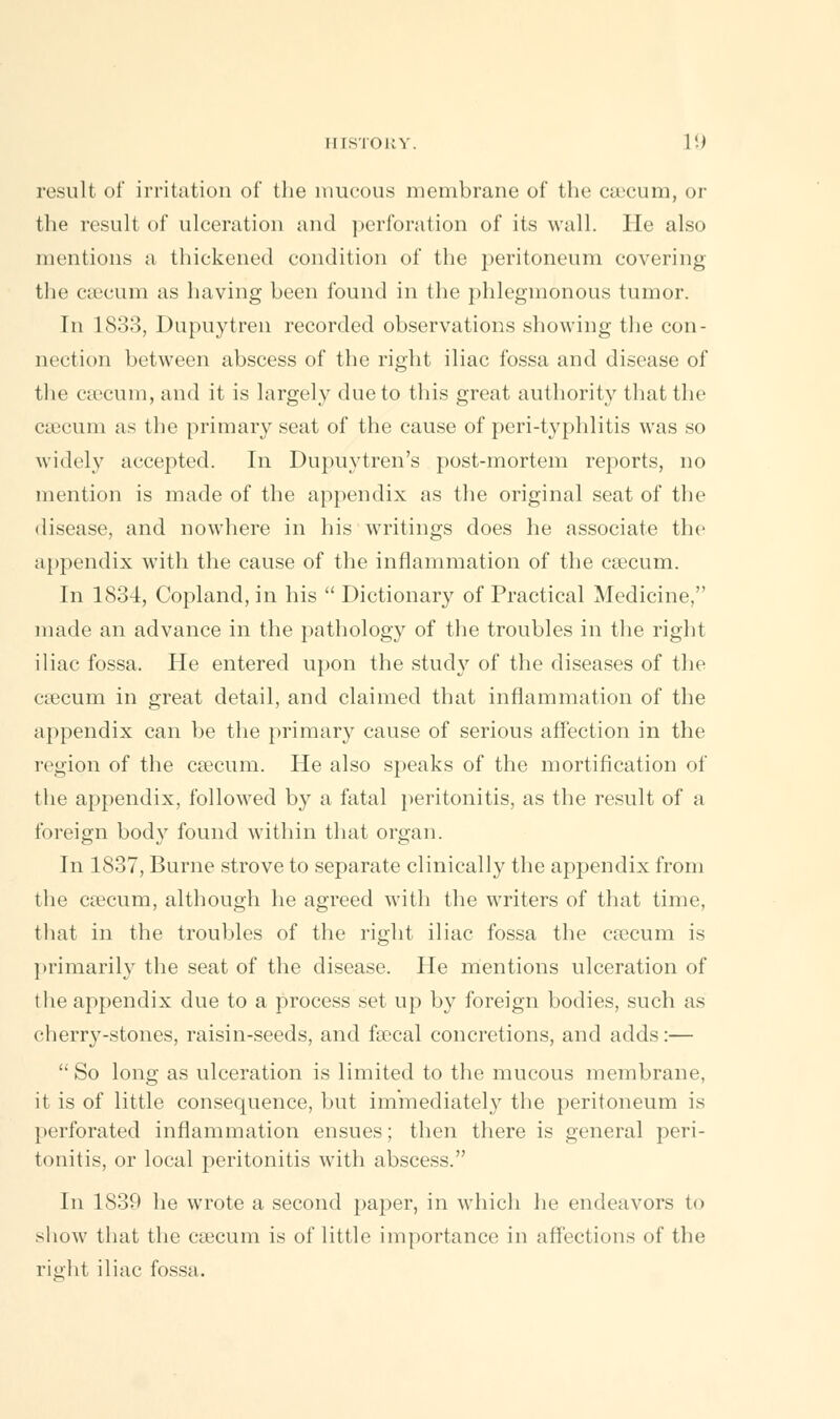 result of irritation of the mucous membrane of the caecum, or the result of ulceration and perforation of its wall. He also mentions a thickened condition of the peritoneum covering the caecum as having been found in the phlegmonous tumor. In 1833, Dupuytren recorded observations showing the con- nection between abscess of the right iliac fossa and disease of the caecum, and it is largely due to this great authority that the ctecum as the primary seat of the cause of peri-typhlitis was so widely accepted. In Dupuytren's post-mortem reports, no mention is made of the appendix as the original seat of the disease, and nowhere in his writings does he associate the appendix with the cause of the inflammation of the caecum. In 1834, Copland, in his  Dictionary of Practical Medicine, made an advance in the pathology of the troubles in the right iliac fossa. He entered upon the study of the diseases of the caecum in great detail, and claimed that inflammation of the appendix can be the primary cause of serious affection in the region of the caecum. He also speaks of the mortification of the appendix, followed by a fatal peritonitis, as the result of a foreign body found within that organ. In 1837, Burne strove to separate clinically the appendix from the caecum, although he agreed with the writers of that time, that in the troubles of the right iliac fossa the caecum is primarily the seat of the disease. He mentions ulceration of the appendix due to a process set up by foreign bodies, such as cherry-stones, raisin-seeds, and faecal concretions, and adds:—  So long as ulceration is limited to the mucous membrane, it is of little consequence, but immediately the peritoneum is perforated inflammation ensues; then there is general peri- tonitis, or local peritonitis with abscess. In 1839 he wrote a second paper, in which he endeavors to show that the caecum is of little importance in affections of the rierht iliac fossa.