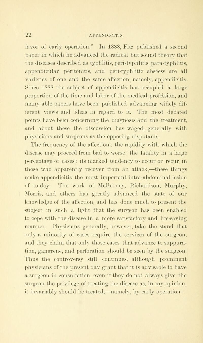 favor of early operation. In 1888, Fitz published a second paper in which he advanced the radical but sound theory that the diseases described as typhlitis, peri-typhlitis, para-typhlitis, appendicular peritonitis, and peri-typhlitic abscess are all varieties of one and the same affection, namely, appendicitis. Since 1888 the subject of appendicitis has occupied a large proportion of the time and labor of the medical profession, and many able papers have been published advancing widely dif- ferent views and ideas in regard to it. The most debated points have been concerning the diagnosis and the treatment, and about these the discussion has waged, generally with physicians and surgeons as the opposing disputants. The frequency of the affection; the rapidity with which the disease may proceed from bad to worse ; the fatality in a large percentage of cases; its marked tendency to occur or recur in those who apparently recover from an attack,—these things make appendicitis the most important intra-abdominal lesion of to-day. The work of McBurney, Richardson, Murphy, Morris, and others has greatly advanced the state of our knowledge of the affection, and has done much to present the subject in such a light that the surgeon has been enabled to cope with the disease in a more satisfactory and life-saving manner. Physicians generally, however, take the stand that only a minority of cases require the services of the surgeon, and they claim that only those cases that advance to suppura- tion, gangrene, and perforation should be seen by the surgeon. Thus the controversy still continues, although prominent physicians of the present day grant that it is advisable to have a surgeon in consultation, even if they do not always give the surgeon the privilege of treating the disease as, in my opinion, it invariably should be treated,—namely, by early operation.