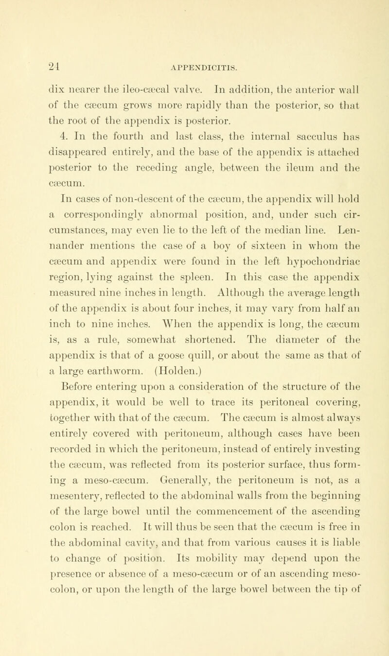 dix nearer the ileo-csecal valve. In addition, the anterior wall of the caecum grows more rapidly than the posterior, so that the root of the appendix is posterior. 4. In the fourth and last class, the internal sacculus has disappeared entirely, and the base of the appendix is attached posterior to the receding angle, between the ileum and the caecum. In cases of non-descent of the caecum, the appendix will hold a correspondingly abnormal position, and, under such cir- cumstances, may even lie to the left of the median line. Len- nander mentions the case of a boy of sixteen in whom the caecum and appendix were found in the left hypochondriac region, lying against the spleen. In this case the appendix measured nine inches in length. Although the average length of the appendix is about four inches, it may vary from half an inch to nine inches. When the appendix is long, the caecum is, as a rule, somewhat shortened. The diameter of the appendix is that of a goose quill, or about the same as that of a large earthworm. (Holden.) Before entering upon a consideration of the structure of the appendix, it would be well to trace its peritoneal covering, together with that of the caecum. The caecum is almost always entirely covered with peritoneum, although cases have been recorded in which the peritoneum, instead of entirely investing the ca3cum, was reflected from its posterior surface, thus form- ing a meso-caecum. Generally, the peritoneum is not, as a mesentery, reflected to the abdominal walls from the beginning of the large bowel until the commencement of the ascending- colon is reached. It will thus be seen that the caecum is free in the abdominal cavity, and that from various causes it is liable to change of position. Its mobility may depend upon the presence or absence of a meso-caecum or of an ascending meso- colon, or upon the length of the large bowel between the tip of